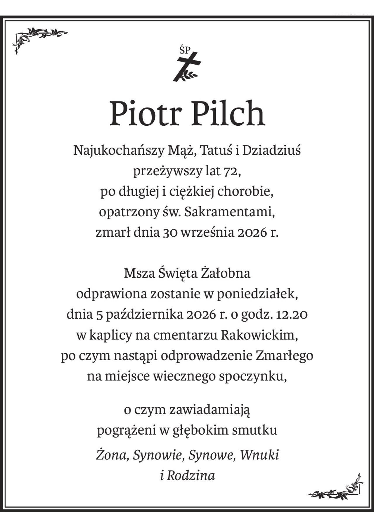 ś+p
Piotr Pilch
Najukochańszy Mąż, Tatuś i Dziadziuś
przeżywszy lat 72,
po długiej i ciężkiej chorobie,
opatrzony św. Sakramentami,
zmarł dnia 30 września 2026 r.
Msza Święta Żałobna
odprawiona zostanie w poniedziałek,
dnia 5 października 2026 r. o godz. 12.20
w kaplicy na cmentarzu Rakowickim,
po czym nastąpi odprowadzenie Zmarłego
na miejsce wiecznego spoczynku,
o czym zawiadamiają
pogrążeni w głębokim smutku
Żona, Synowie, Synowe, Wnuki 
i Rodzina