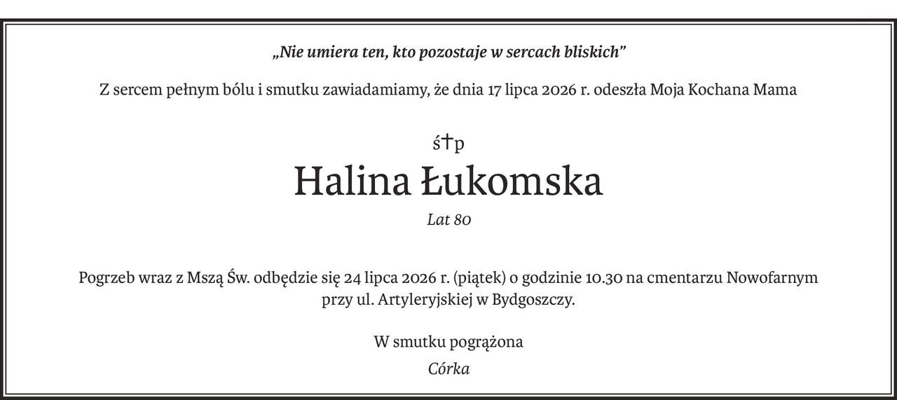 „Nie umiera ten, kto pozostaje w sercach bliskich”
Z sercem pełnym bólu i smutku zawiadamiamy, że dnia 17 lipca 2026 r. odeszła Moja Kochana Mama
ś+p
Halina Łukomska
Lat 80
Pogrzeb wraz z Mszą Św. odbędzie się 24 lipca 2026 r. (piątek) o godzinie 10.30 na cmentarzu Nowofarnym
przy ul. Artyleryjskiej w Bydgoszczy.
W smutku pogrążona
Córka