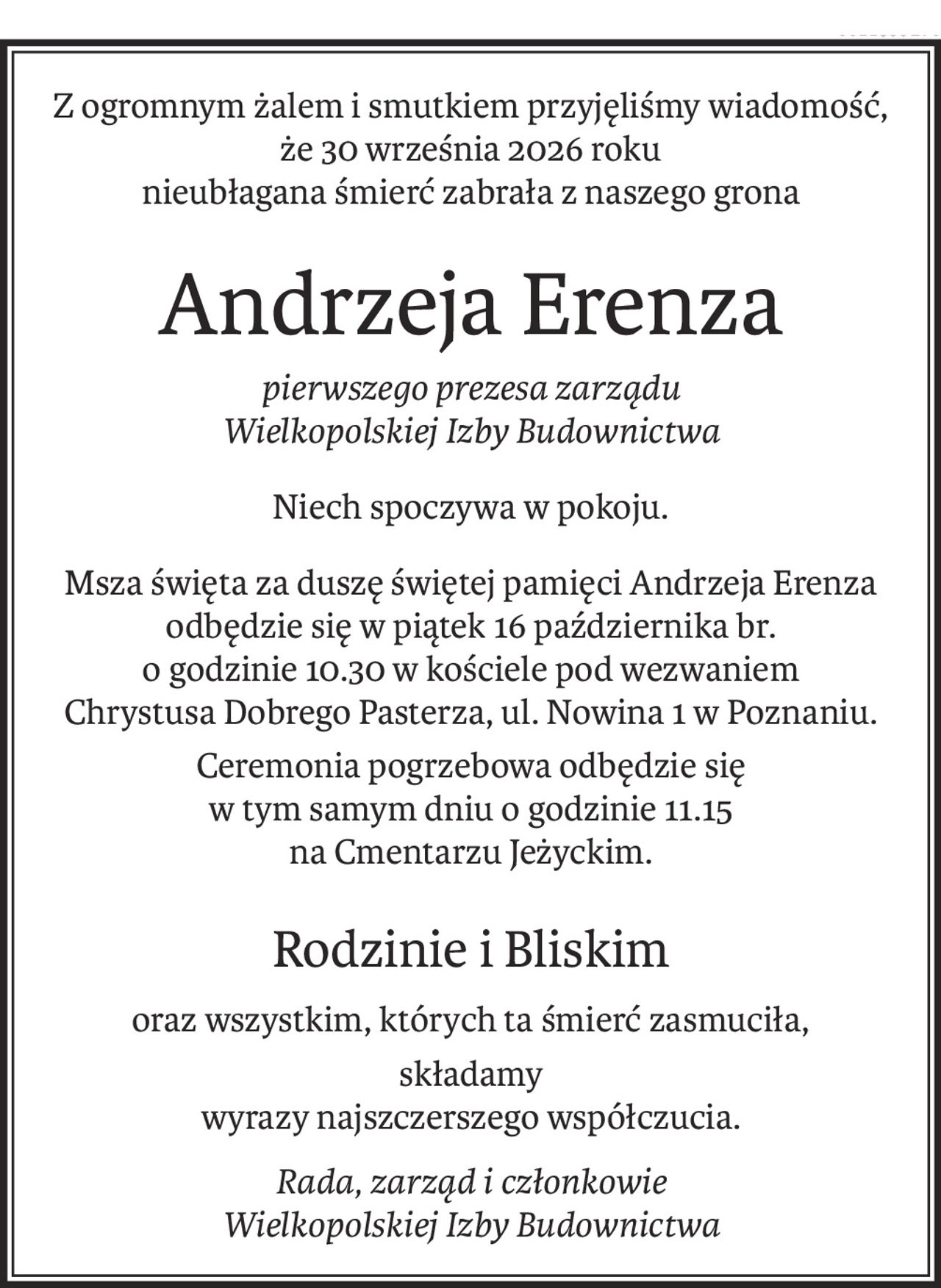 Z ogromnym żalem i smutkiem przyjęliśmy wiadomość,
że 30 września 2026 roku
nieubłagana śmierć zabrała z naszego grona
Andrzeja Erenza
pierwszego prezesa zarządu 
Wielkopolskiej Izby Budownictwa
Niech spoczywa w pokoju.
Msza święta za duszę świętej pamięci Andrzeja Erenza
odbędzie się w piątek 16 października br.
o godzinie 10.30 w kościele pod wezwaniem
Chrystusa Dobrego Pasterza, ul. Nowina 1 w Poznaniu.
Ceremonia pogrzebowa odbędzie się 
w tym samym dniu o godzinie 11.15 
na Cmentarzu Jeżyckim.
Rodzinie i Bliskim
oraz wszystkim, których ta śmierć zasmuciła,
składamy
wyrazy najszczerszego współczucia.
Rada, zarząd i członkowie 
Wielkopolskiej Izby Budownictwa