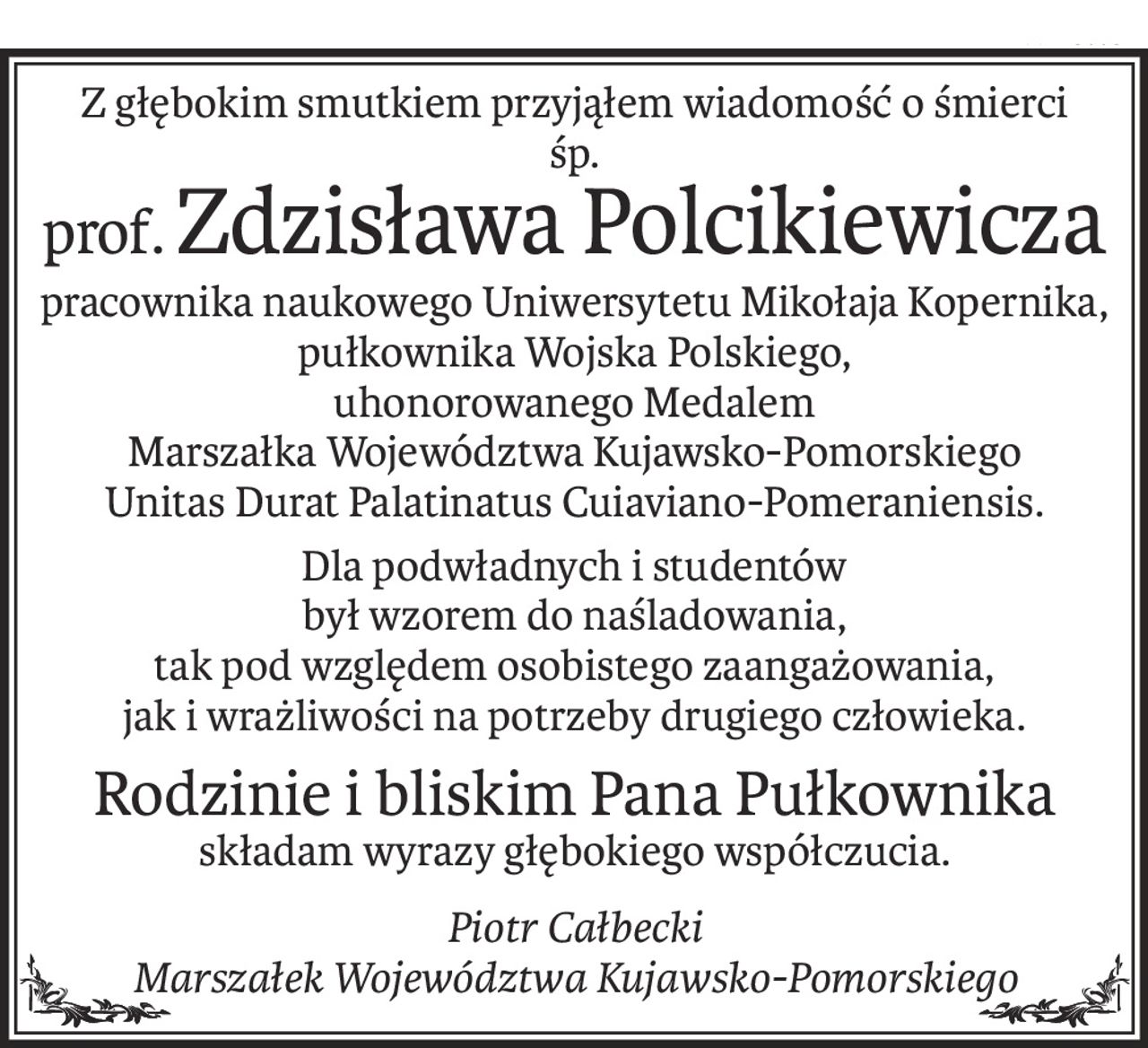Z głębokim smutkiem przyjąłem wiadomość o śmierci
śp.
prof.Zdzisława Polcikiewicza
pracownika naukowego Uniwersytetu Mikołaja Kopernika, pułkownika Wojska Polskiego,
uhonorowanego Medalem 
Marszałka Województwa Kujawsko-Pomorskiego 
Unitas Durat Palatinatus Cuiaviano-Pomeraniensis.
Dla podwładnych i studentów 
był wzorem do naśladowania, 
tak pod względem osobistego zaangażowania, 
jak i wrażliwości na potrzeby drugiego człowieka.
Rodzinie i bliskim Pana Pułkownika 
składam wyrazy głębokiego współczucia.
Piotr Całbecki
Marszałek Województwa Kujawsko-Pomorskiego