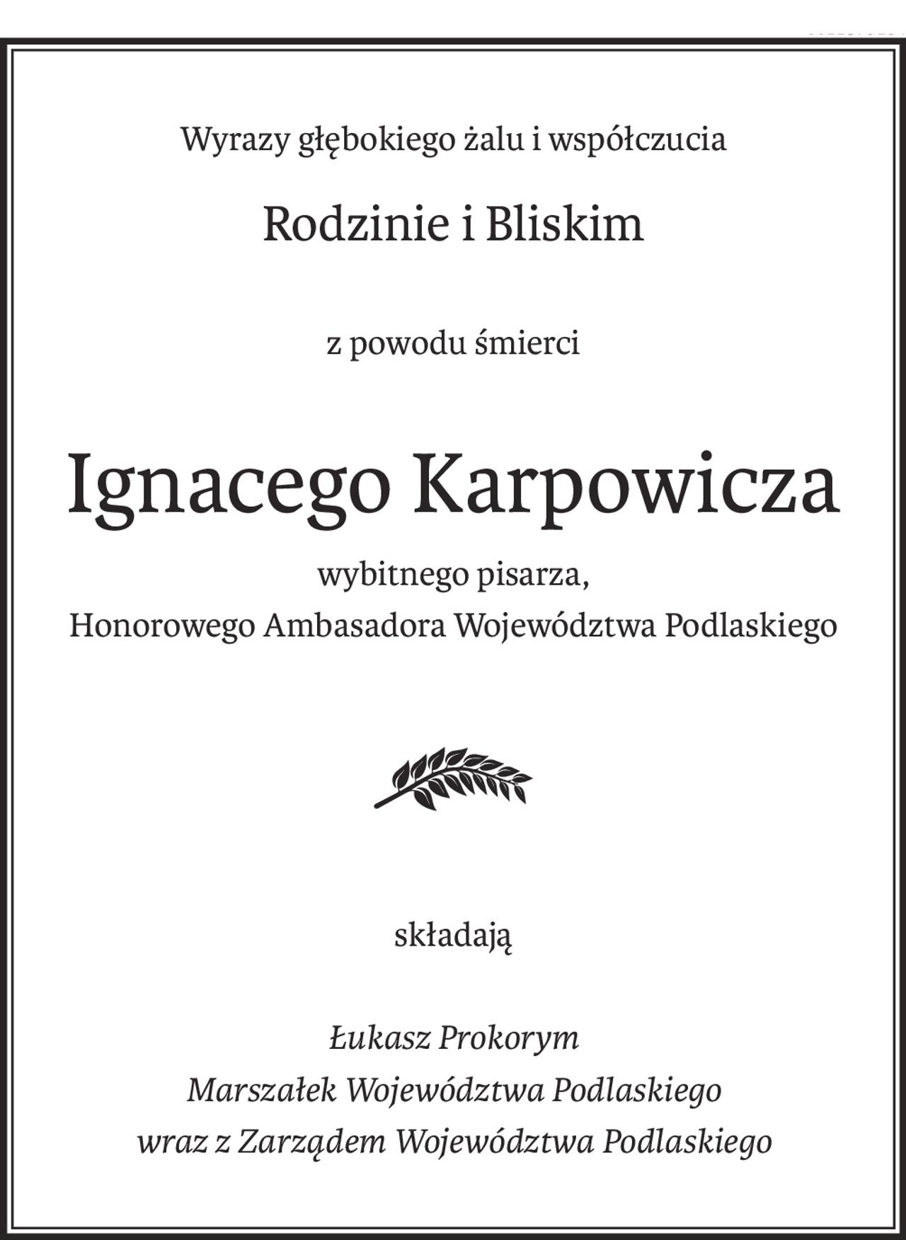 Wyrazy głębokiego żalu i współczucia
Rodzinie i Bliskim
z powodu śmierci
Ignacego Karpowicza
wybitnego pisarza,
Honorowego Ambasadora Województwa Podlaskiego
składają
Łukasz Prokorym
Marszałek Województwa Podlaskiego
wraz z Zarządem Województwa Podlaskiego