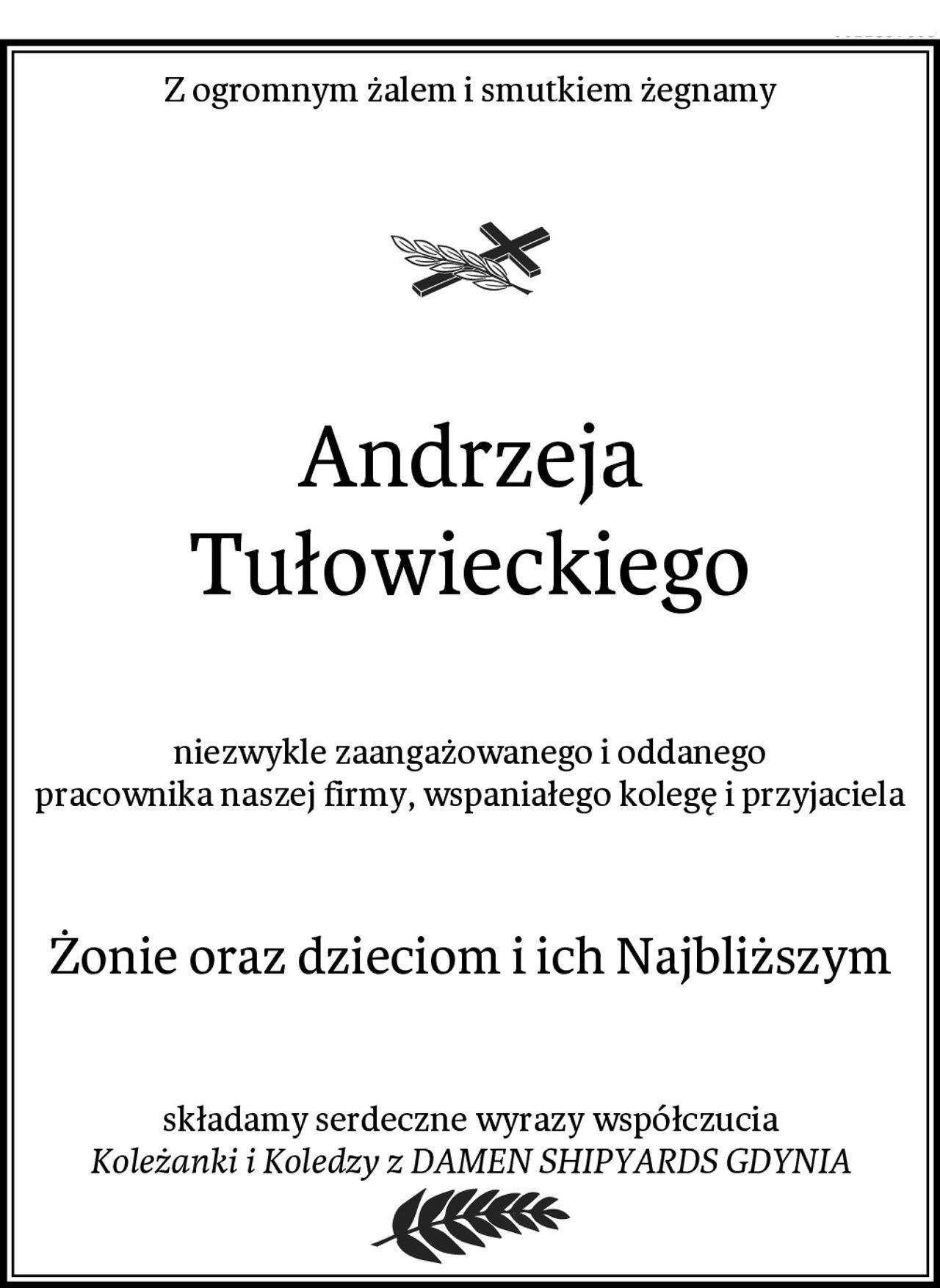 Z ogromnym żalem i smutkiem żegnamy
Andrzeja Tułowieckiego
niezwykle zaangażowanego i oddanego
pracownika naszej firmy, wspaniałego kolegę i przyjaciela
Żonie oraz dzieciom i ich Najbliższym
składamy serdeczne wyrazy współczucia
Koleżanki i Koledzy z DAMEN SHIPYARDS GDYNIA