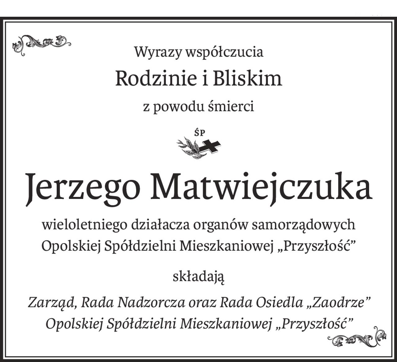 Wyrazy współczucia
Rodzinie i Bliskim
z powodu śmierci
ś+p
Jerzego Matwiejczuka
wieloletniego działacza organów samorządowych
Opolskiej Spółdzielni Mieszkaniowej „Przyszłość”
składają
Zarząd, Rada Nadzorcza oraz Rada Osiedla „Zaodrze” 
Opolskiej Spółdzielni Mieszkaniowej „Przyszłość”