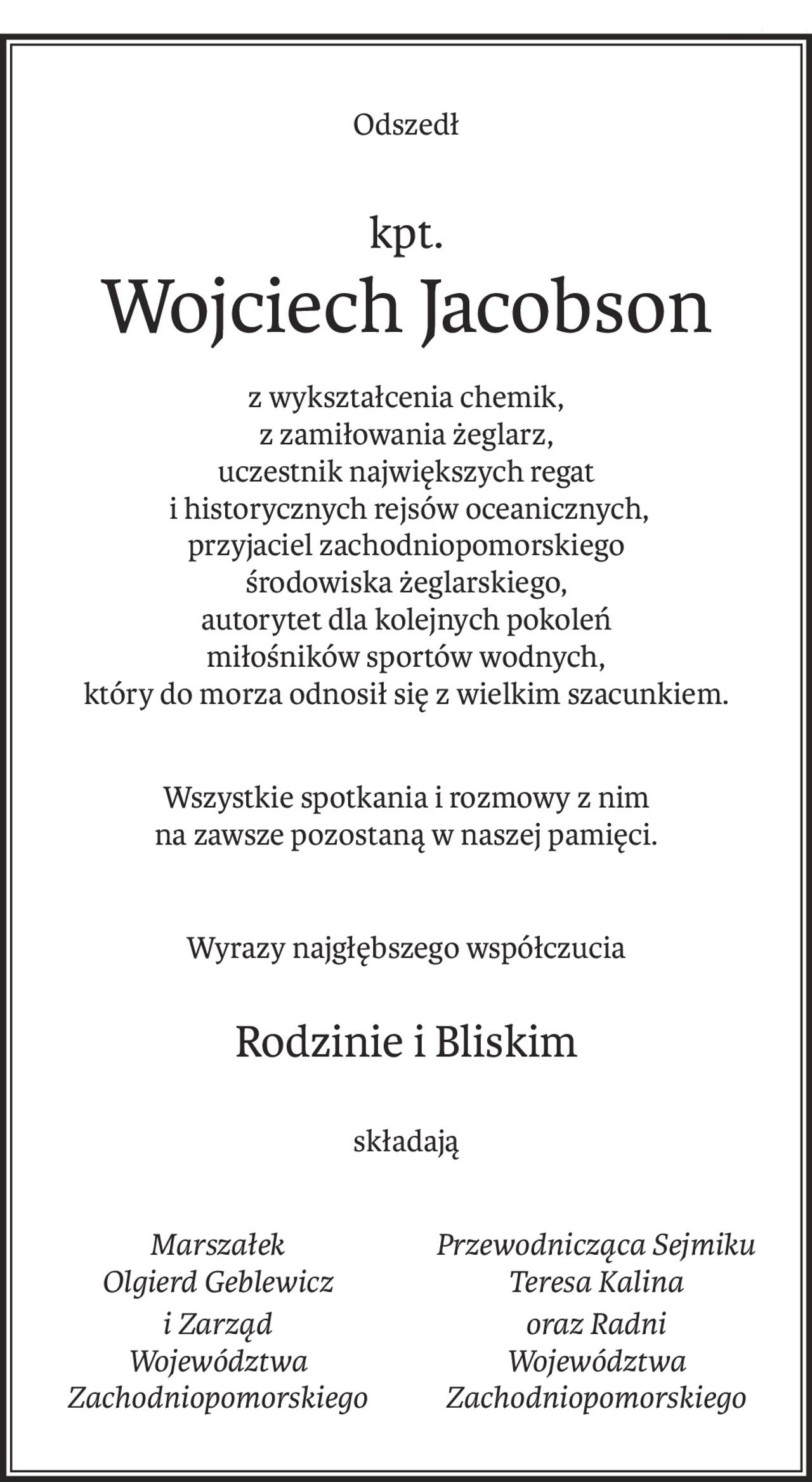 Odszedł
kpt.
Wojciech Jacobson
z wykształcenia chemik, 
z zamiłowania żeglarz,
uczestnik największych regat
 i historycznych rejsów oceanicznych,
przyjaciel zachodniopomorskiego 
środowiska żeglarskiego, 
autorytet dla kolejnych pokoleń 
miłośników sportów wodnych, 
który do morza odnosił się z wielkim szacunkiem.
Wszystkie spotkania i rozmowy z nim 
na zawsze pozostaną w naszej pamięci.
Wyrazy najgłębszego współczucia
Rodzinie i Bliskim
składają
Marszałek 
Olgierd Geblewicz
i Zarząd 
Województwa 
Zachodniopomorskiego
Przewodnicząca Sejmiku 
Teresa Kalina
oraz Radni 
Województwa 
Zachodniopomorskiego