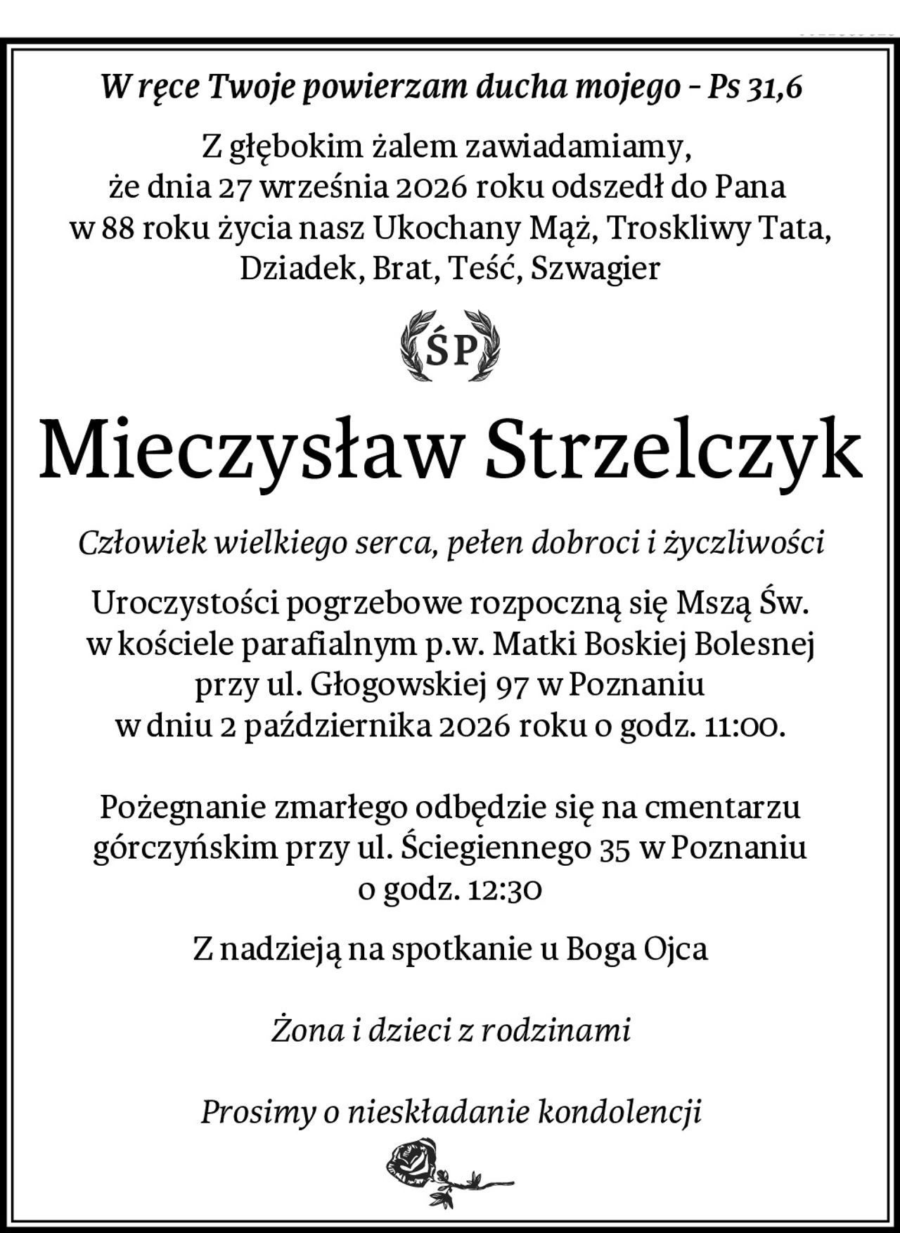 W ręce Twoje powierzam ducha mojego - Ps 31,6
Z głębokim żalem zawiadamiamy, 
że dnia 27 września 2026 roku odszedł do Pana 
w 88 roku życia nasz Ukochany Mąż, Troskliwy Tata, Dziadek, Brat, Teść, Szwagier
ŚP
Mieczysław Strzelczyk
Człowiek wielkiego serca, pełen dobroci i życzliwości
Uroczystości pogrzebowe rozpoczną się Mszą Św.
w kościele parafialnym p.w. Matki Boskiej Bolesnej
przy ul. Głogowskiej 97 w Poznaniu
w dniu 2 października 2026 roku o godz. 11:00.

Pożegnanie zmarłego odbędzie się na cmentarzu
górczyńskim przy ul. Ściegiennego 35 w Poznaniu
o godz. 12:30
Z nadzieją na spotkanie u Boga Ojca

Żona i dzieci z rodzinami

Prosimy o nieskładanie kondolencji