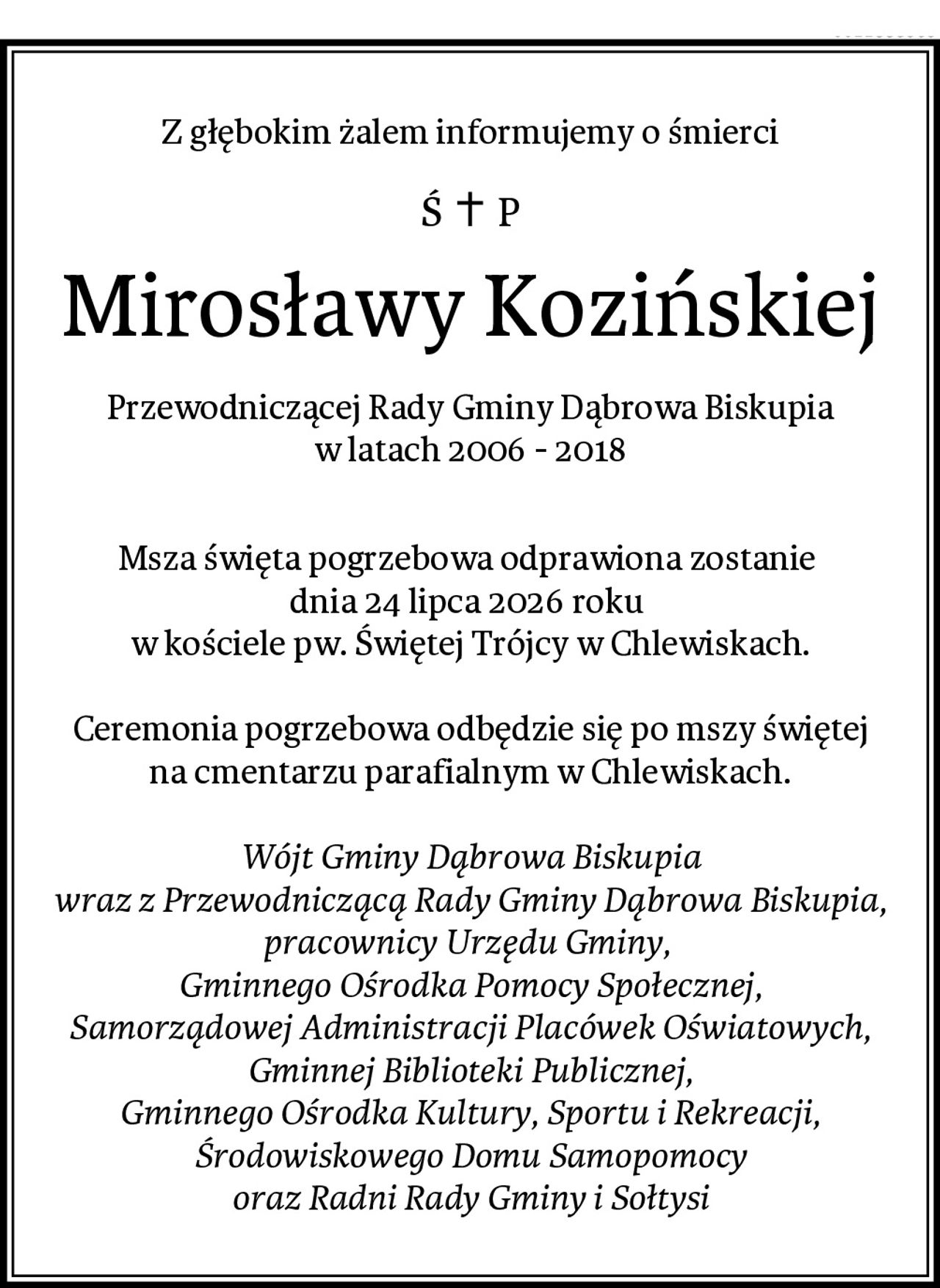 Z głębokim żalem informujemy o śmierci
Mirosławy Kozińskiej
Przewodniczącej Rady Gminy Dąbrowa Biskupia
w latach 2006 - 2018

Msza święta pogrzebowa odprawiona zostanie 
dnia 24 lipca 2026 roku 
w kościele pw. Świętej Trójcy w Chlewiskach.

Ceremonia pogrzebowa odbędzie się po mszy świętej
na cmentarzu parafialnym w Chlewiskach.

Wójt Gminy Dąbrowa Biskupia
wraz z Przewodniczącą Rady Gminy Dąbrowa Biskupia,
pracownicy Urzędu Gminy, 
Gminnego Ośrodka Pomocy Społecznej,
Samorządowej Administracji Placówek Oświatowych,
Gminnej Biblioteki Publicznej,
Gminnego Ośrodka Kultury, Sportu i Rekreacji,
Środowiskowego Domu Samopomocy
oraz Radni Rady Gminy i Sołtysi