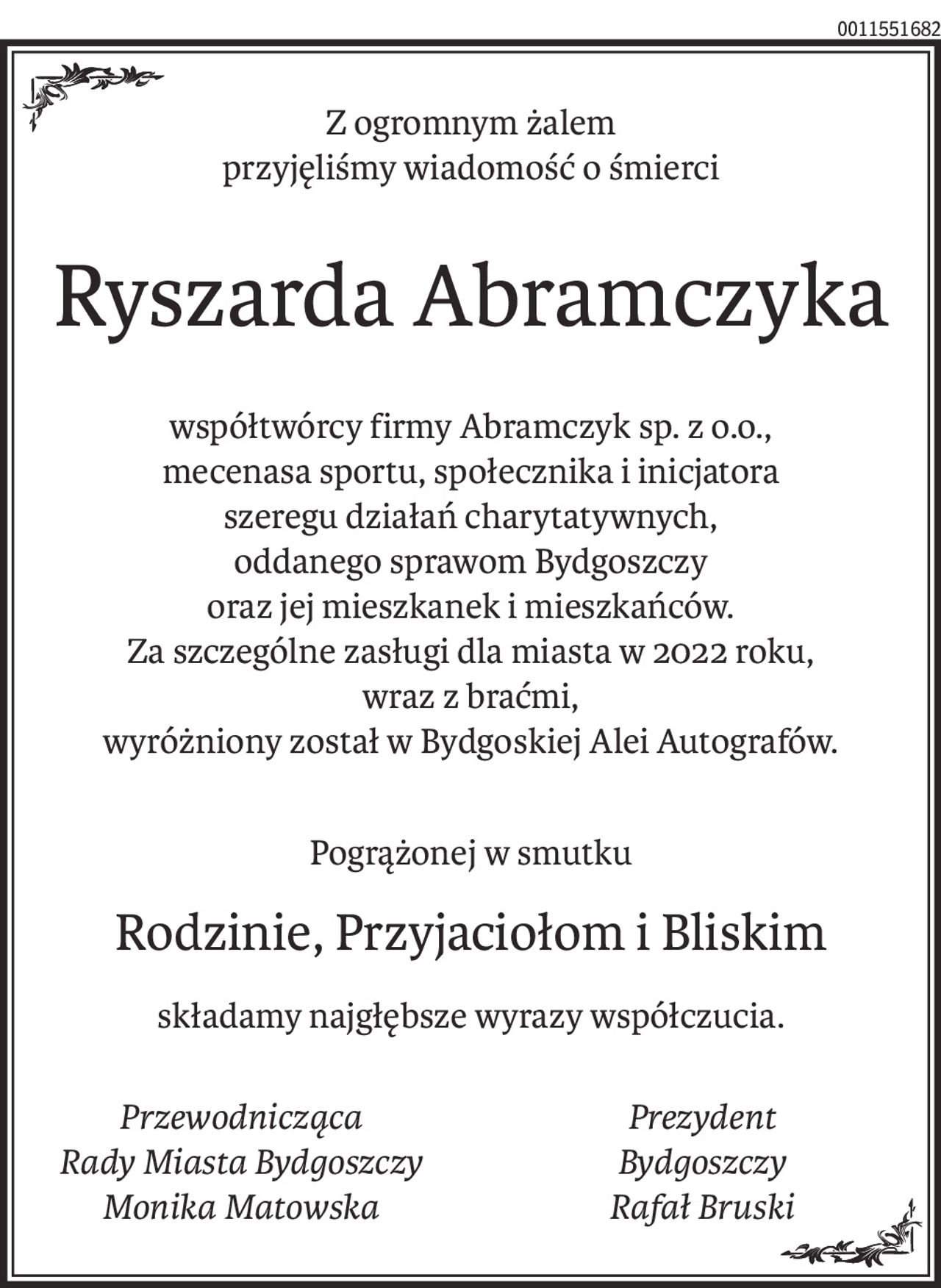 Z ogromnym żalem
przyjęliśmy wiadomość o śmierci
Ryszarda Abramczyka
współtwórcy firmy Abramczyk sp. z o.o.,
mecenasa sportu, społecznika i inicjatora
szeregu działań charytatywnych,
oddanego sprawom Bydgoszczy
oraz jej mieszkanek i mieszkańców.
Za szczególne zasługi dla miasta w 2022 roku,
wraz z braćmi,
wyróżniony został w Bydgoskiej Alei Autografów.
Pogrążonej w smutku
Rodzinie, Przyjaciołom i Bliskim
składamy najgłębsze wyrazy współczucia.
Przewodnicząca 
Rady Miasta Bydgoszczy
Monika Matowska
Prezydent 
Bydgoszczy
Rafał Bruski