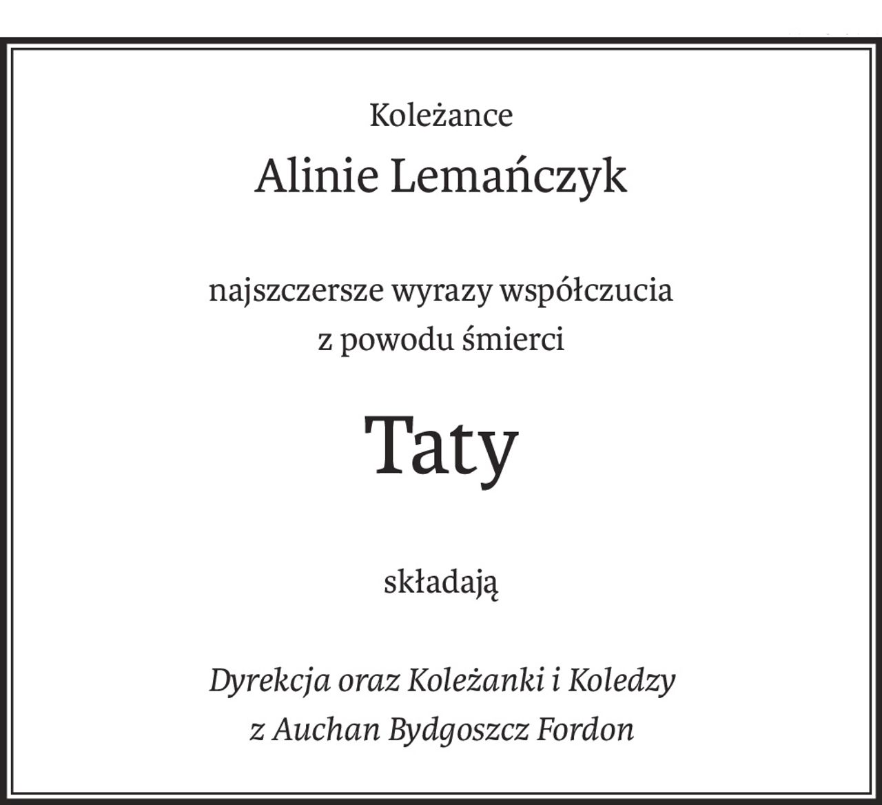 Koleżance
Alinie Lemańczyk
najszczersze wyrazy współczucia
z powodu śmierci
Taty
składają
Dyrekcja oraz Koleżanki i Koledzy
z Auchan Bydgoszcz Fordon