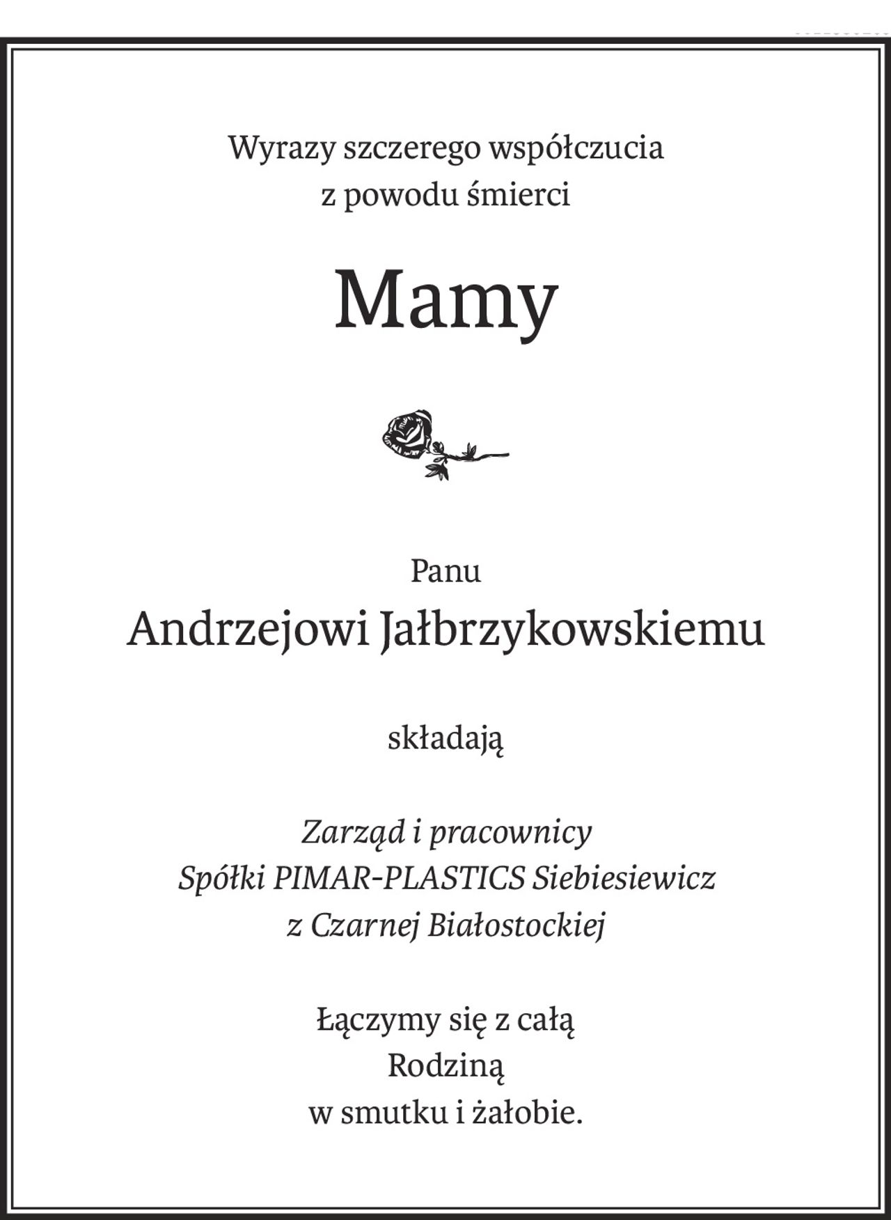 Wyrazy szczerego współczucia
z powodu śmierci
Mamy
Panu
Andrzejowi Jałbrzykowskiemu
składają
Zarząd i pracownicy
Spółki PIMAR-PLASTICS Siebiesiewicz
z Czarnej Białostockiej
Łączymy się z całą
Rodziną
w smutku i żałobie.