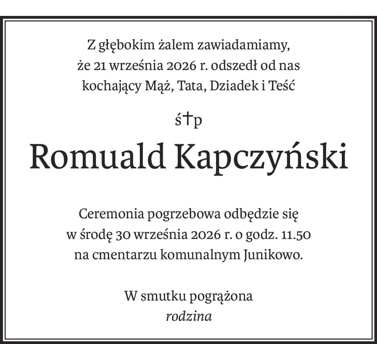 Z głębokim żalem zawiadamiamy,
że 21 września 2026 r. odszedł od nas
kochający Mąż, Tata, Dziadek i Teść
ś+p
Romuald Kapczyński
Ceremonia pogrzebowa odbędzie się
w środę 30 września 2026 r. o godz. 11.50
na cmentarzu komunalnym Junikowo.
W smutku pogrążona
rodzina