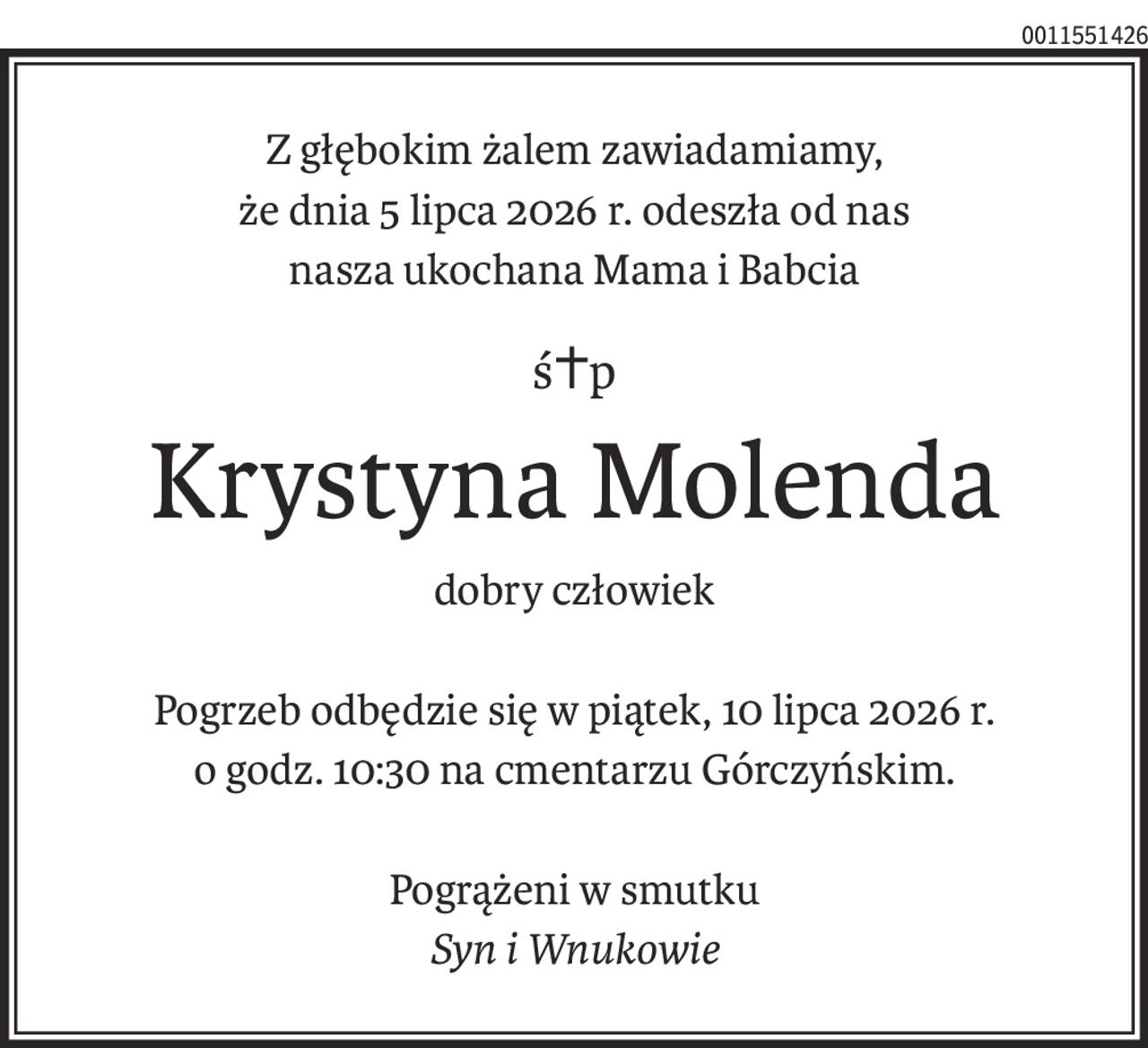 Z głębokim żalem zawiadamiamy,
że dnia 5 lipca 2026 r. odeszła od nas
nasza ukochana Mama i Babcia
ś+p
Krystyna Molenda
dobry człowiek
Pogrzeb odbędzie się w piątek, 10 lipca 2026 r.
o godz. 10:30 na cmentarzu Górczyńskim.
Pogrążeni w smutku
Syn i Wnukowie