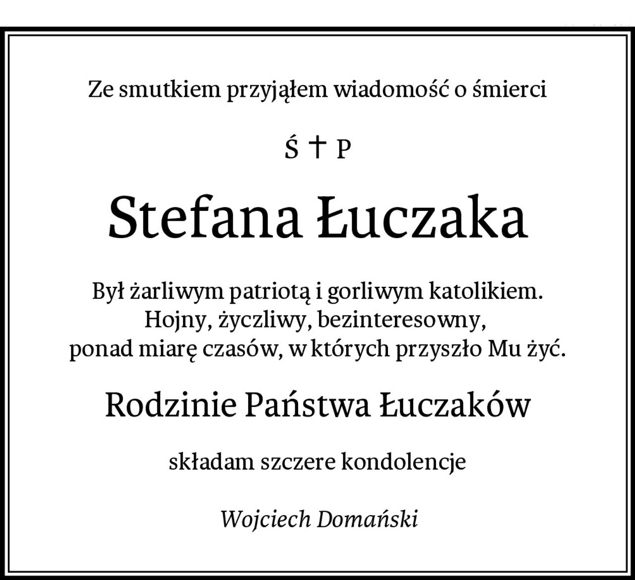 Ze smutkiem przyjąłem wiadomość o śmierci
Stefana Łuczaka
Był żarliwym patriotą i gorliwym katolikiem.
Hojny, życzliwy, bezinteresowny, 
ponad miarę czasów, w których przyszło Mu żyć.
Rodzinie Państwa Łuczaków
składam szczere kondolencje

Wojciech Domański