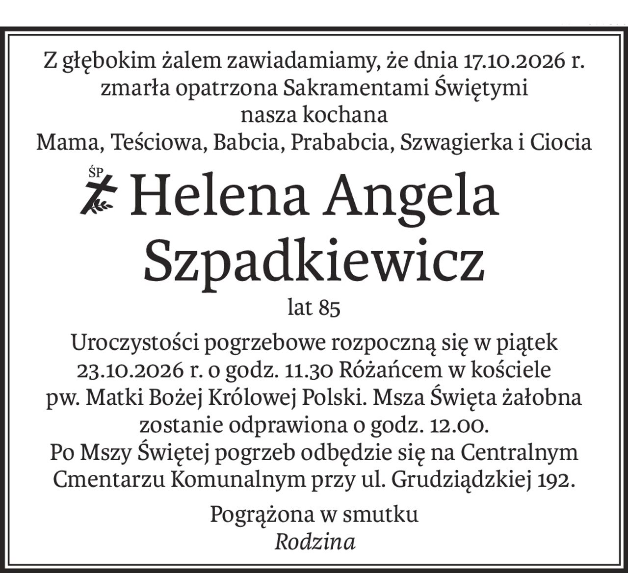 Z głębokim żalem zawiadamiamy, że dnia 17.10.2026 r. zmarła opatrzona Sakramentami Świętymi
nasza kochana
Mama, Teściowa, Babcia, Prababcia, Szwagierka i Ciocia
ś+p
Helena Angela
Szpadkiewicz
lat 85
Uroczystości pogrzebowe rozpoczną się w piątek 23.10.2026 r. o godz. 11.30 Różańcem w kościele
pw. Matki Bożej Królowej Polski. Msza Święta żałobna zostanie odprawiona o godz. 12.00.
Po Mszy Świętej pogrzeb odbędzie się na Centralnym Cmentarzu Komunalnym przy ul. Grudziądzkiej 192.
Pogrążona w smutku
Rodzina