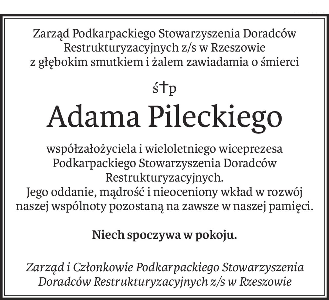 Zarząd Podkarpackiego Stowarzyszenia Doradców Restrukturyzacyjnych z/s w Rzeszowie
z głębokim smutkiem i żalem zawiadamia o śmierci
ś+p
Adama Pileckiego
współzałożyciela i wieloletniego wiceprezesa Podkarpackiego Stowarzyszenia Doradców Restrukturyzacyjnych.
Jego oddanie, mądrość i nieoceniony wkład w rozwój naszej wspólnoty pozostaną na zawsze w naszej pamięci.
Niech spoczywa w pokoju.
Zarząd i Członkowie Podkarpackiego Stowarzyszenia Doradców Restrukturyzacyjnych z/s w Rzeszowie