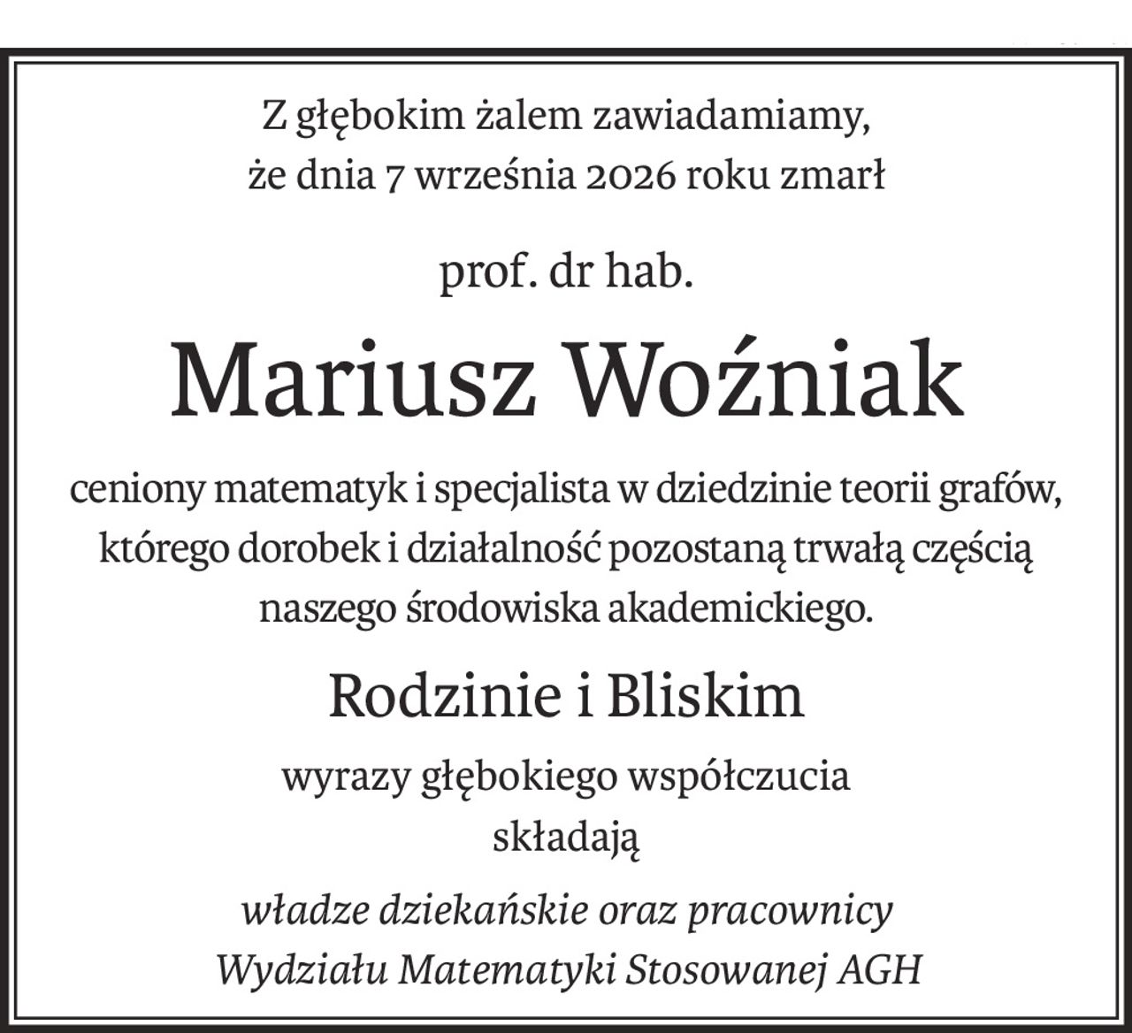 Z głębokim żalem zawiadamiamy,
że dnia 7 września 2026 roku zmarł
prof. dr hab.
Mariusz Woźniak
ceniony matematyk i specjalista w dziedzinie teorii grafów,
którego dorobek i działalność pozostaną trwałą częścią
naszego środowiska akademickiego.
Rodzinie i Bliskim
wyrazy głębokiego współczucia
składają
władze dziekańskie oraz pracownicy
Wydziału Matematyki Stosowanej AGH