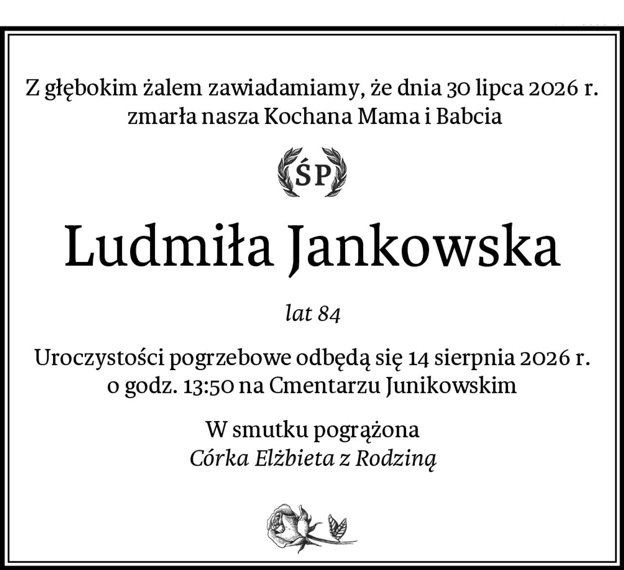 Z głębokim żalem zawiadamiamy, że dnia 30 lipca 2026 r.
 zmarła nasza Kochana Mama i Babcia
Ludmiła Jankowska
lat 84
Uroczystości pogrzebowe odbędą się 14 sierpnia 2026 r. o godz. 13:50 na Cmentarzu Junikowskim
W smutku pogrążona
Córka Elżbieta z Rodziną
