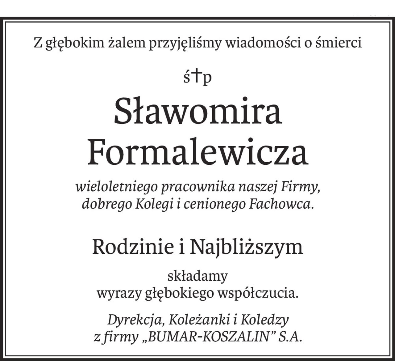 Z głębokim żalem przyjęliśmy wiadomości o śmierci
ś+p
Sławomira Formalewicza
wieloletniego pracownika naszej Firmy, 
dobrego Kolegi i cenionego Fachowca.
Rodzinie i Najbliższym
składamy 
wyrazy głębokiego współczucia.
Dyrekcja, Koleżanki i Koledzy 
z firmy „BUMAR-KOSZALIN” S.A.