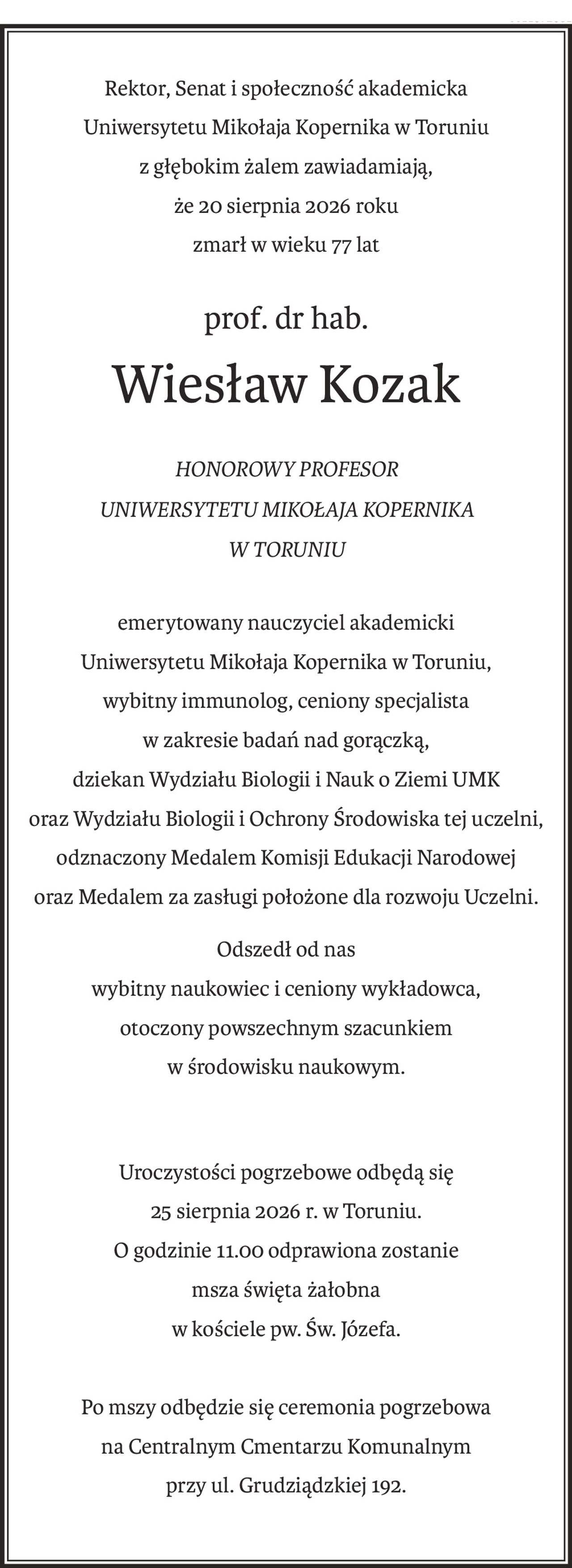 Rektor, Senat i społeczność akademicka
Uniwersytetu Mikołaja Kopernika w Toruniu
z głębokim żalem zawiadamiają, 
że 20 sierpnia 2026 roku
zmarł w wieku 77 lat
prof. dr hab. 
Wiesław Kozak
HONOROWY PROFESOR 
UNIWERSYTETU MIKOŁAJA KOPERNIKA 
W TORUNIU
emerytowany nauczyciel akademicki
Uniwersytetu Mikołaja Kopernika w Toruniu,
wybitny immunolog, ceniony specjalista 
w zakresie badań nad gorączką,
dziekan Wydziału Biologii i Nauk o Ziemi UMK
oraz Wydziału Biologii i Ochrony Środowiska tej uczelni,
odznaczony Medalem Komisji Edukacji Narodowej
oraz Medalem za zasługi położone dla rozwoju Uczelni.
Odszedł od nas 
wybitny naukowiec i ceniony wykładowca,
otoczony powszechnym szacunkiem 
w środowisku naukowym.
Uroczystości pogrzebowe odbędą się 
25 sierpnia 2026 r. w Toruniu.
O godzinie 11.00 odprawiona zostanie 
msza święta żałobna
w kościele pw. Św. Józefa.
Po mszy odbędzie się ceremonia pogrzebowa
na Centralnym Cmentarzu Komunalnym 
przy ul. Grudziądzkiej 192.