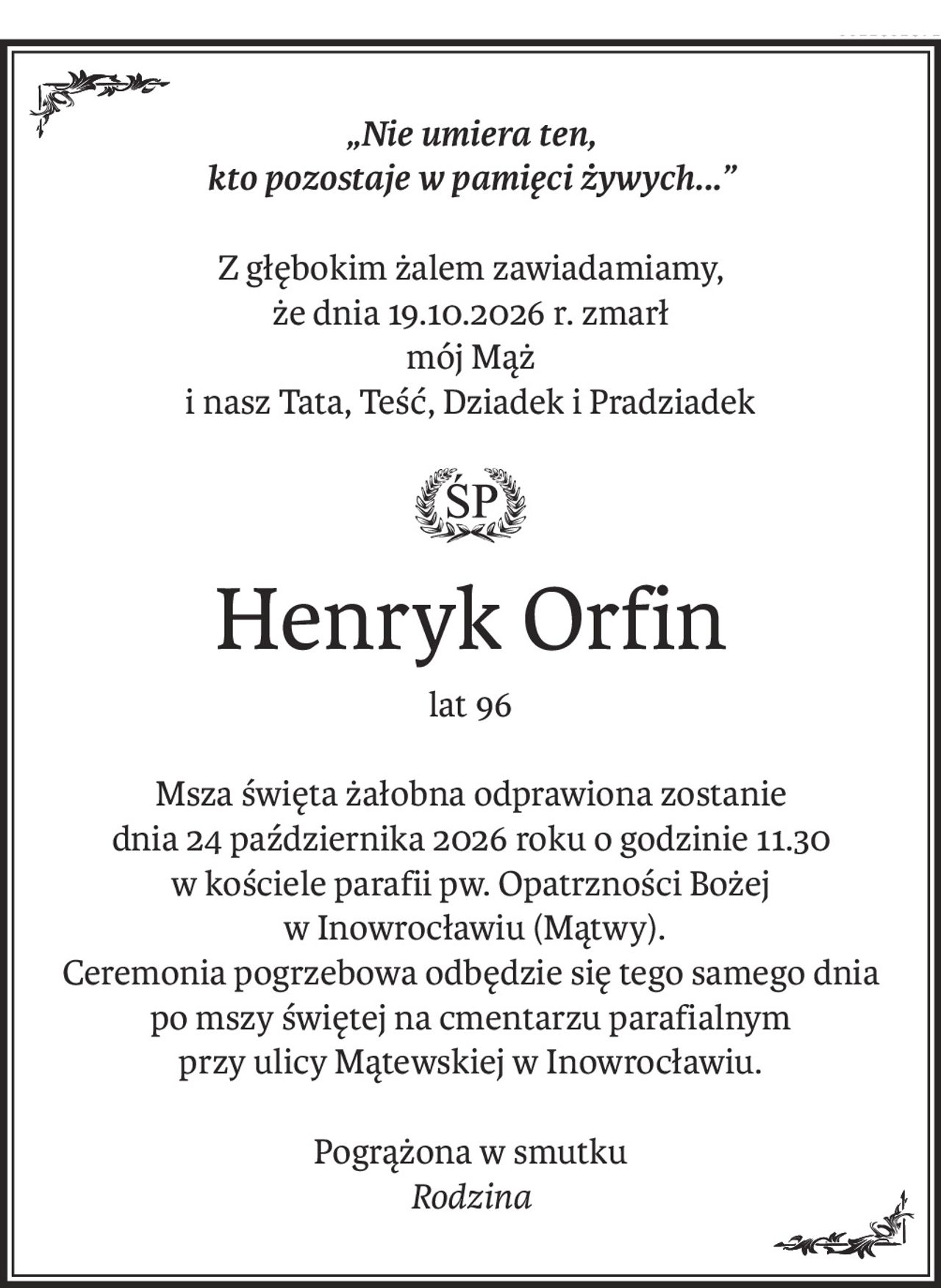 „Nie umiera ten,
kto pozostaje w pamięci żywych...”
Z głębokim żalem zawiadamiamy,
że dnia 19.10.2026 r. zmarł
mój Mąż
i nasz Tata, Teść, Dziadek i Pradziadek
ś+p
Henryk Orfin
lat 96
Msza święta żałobna odprawiona zostanie
dnia 24 października 2026 roku o godzinie 11.30
w kościele parafii pw. Opatrzności Bożej
 w Inowrocławiu (Mątwy).
Ceremonia pogrzebowa odbędzie się tego samego dnia
po mszy świętej na cmentarzu parafialnym
przy ulicy Mątewskiej w Inowrocławiu.
Pogrążona w smutku
Rodzina