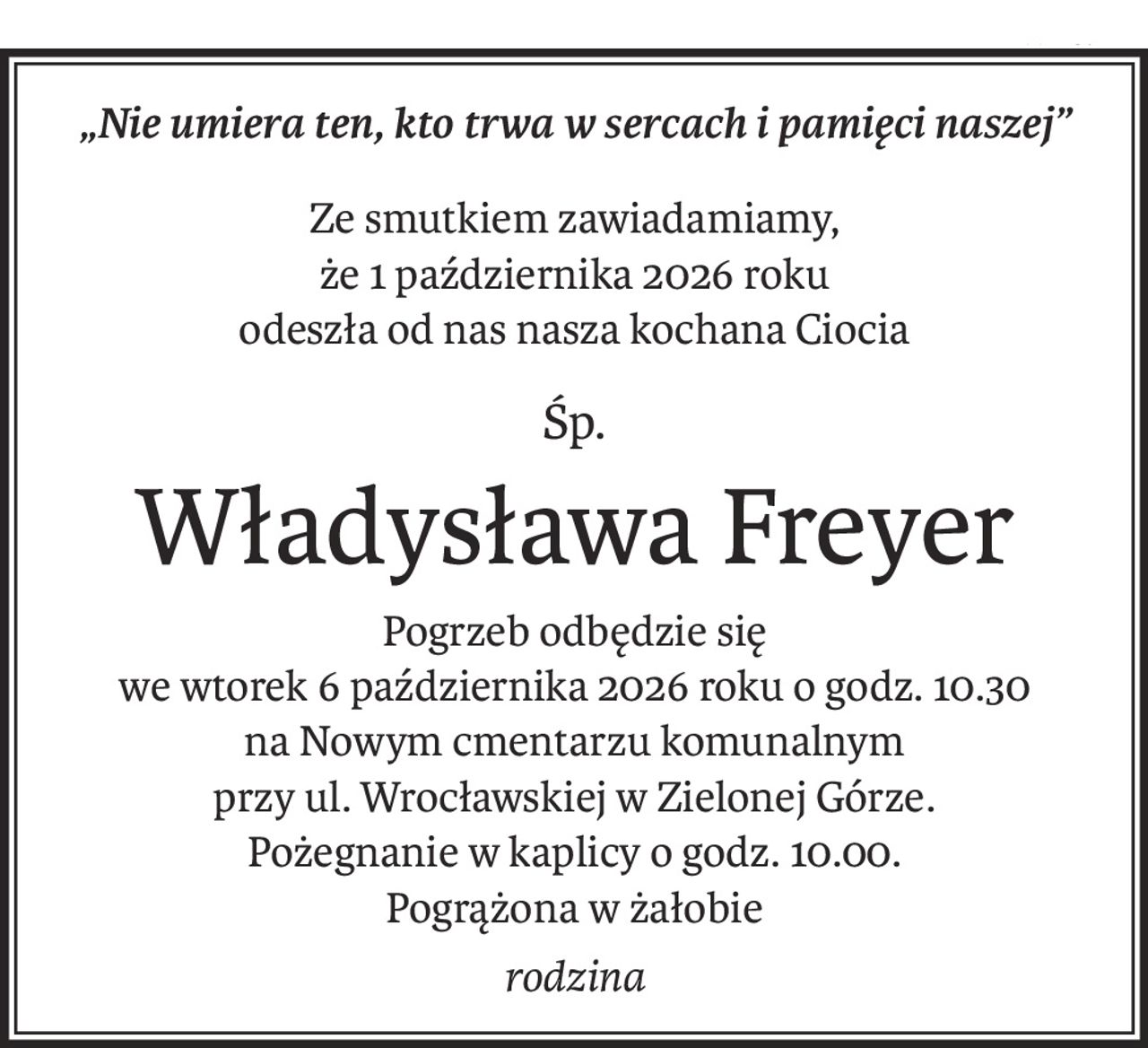 „Nie umiera ten, kto trwa w sercach i pamięci naszej”
Ze smutkiem zawiadamiamy,
że 1 października 2026 roku
odeszła od nas nasza kochana Ciocia
śp.
Władysława Freyer
Pogrzeb odbędzie się
we wtorek 6 października 2026 roku o godz. 10.30 
na Nowym cmentarzu komunalnym
przy ul. Wrocławskiej w Zielonej Górze.
Pożegnanie w kaplicy o godz. 10.00.
Pogrążona w żałobie
rodzina