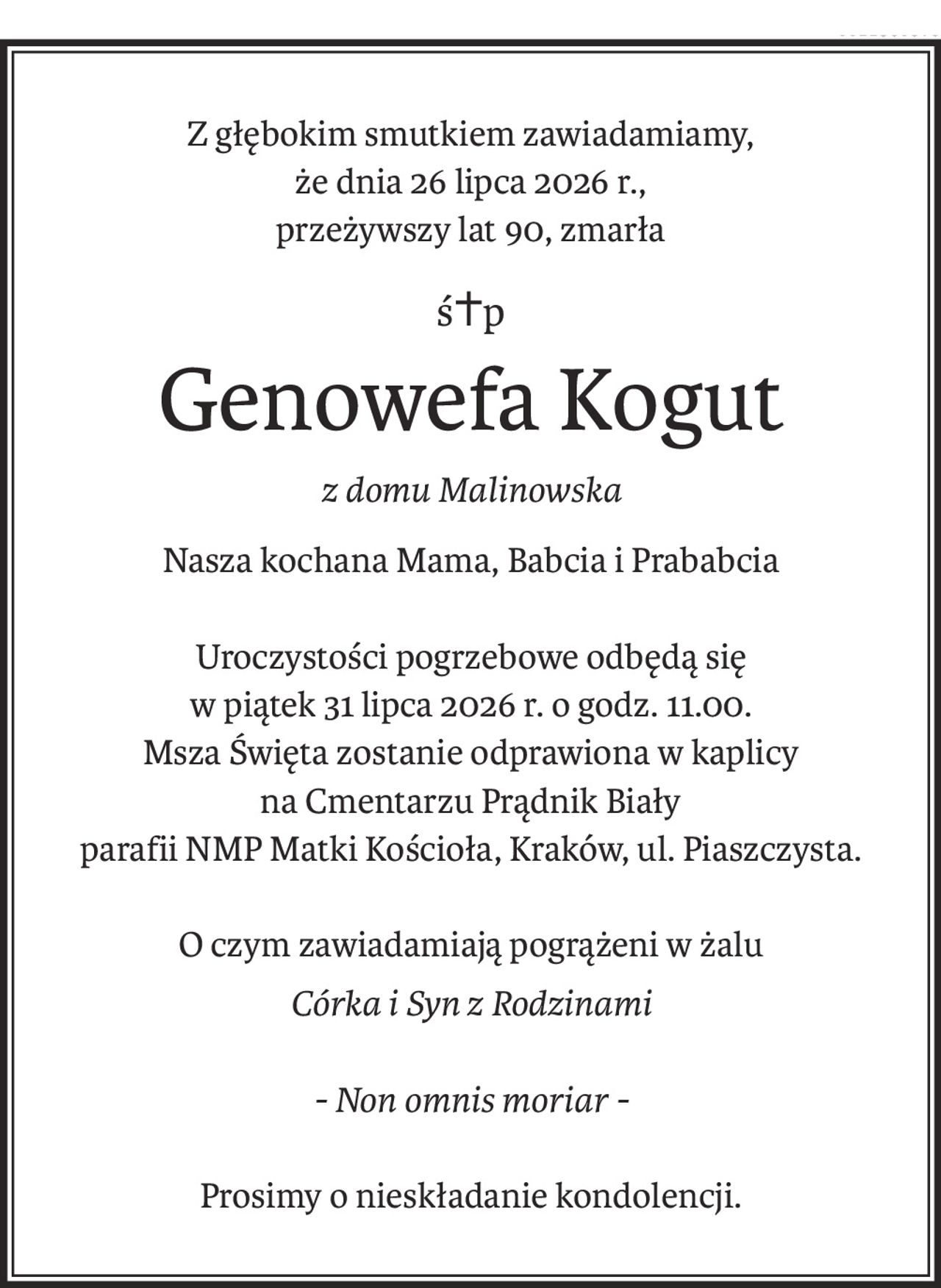 Z głębokim smutkiem zawiadamiamy,
że dnia 26 lipca 2026 r.,
przeżywszy lat 90, zmarła
ś+p
Genowefa Kogut
z domu Malinowska
Nasza kochana Mama, Babcia i Prababcia
Uroczystości pogrzebowe odbędą się
w piątek 31 lipca 2026 r. o godz. 11.00.
Msza Święta zostanie odprawiona w kaplicy
na Cmentarzu Prądnik Biały 
parafii NMP Matki Kościoła, Kraków, ul. Piaszczysta.
O czym zawiadamiają pogrążeni w żalu
Córka i Syn z Rodzinami
- Non omnis moriar -
Prosimy o nieskładanie kondolencji.