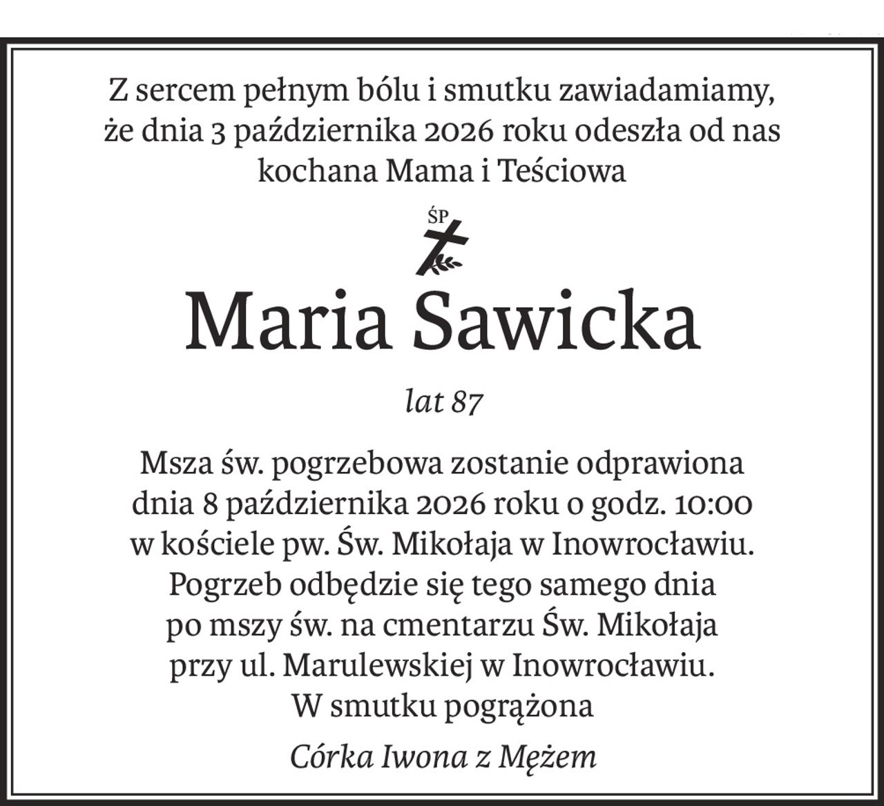 Z sercem pełnym bólu i smutku zawiadamiamy,
że dnia 3 października 2026 roku odeszła od nas
kochana Mama i Teściowa
ś+p
Maria Sawicka
lat 87
Msza św. pogrzebowa zostanie odprawiona
dnia 8 października 2026 roku o godz. 10:00
w kościele pw. Św. Mikołaja w Inowrocławiu.
Pogrzeb odbędzie się tego samego dnia
po mszy św. na cmentarzu Św. Mikołaja
przy ul. Marulewskiej w Inowrocławiu.
W smutku pogrążona
Córka Iwona z Mężem