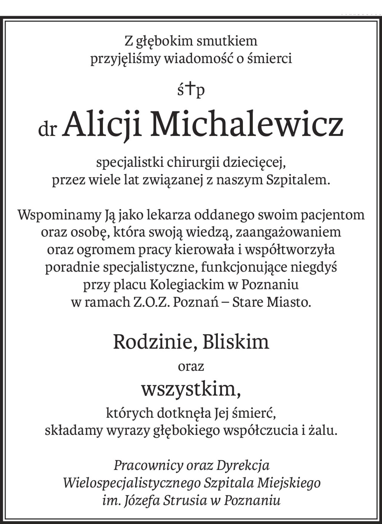 Z głębokim smutkiem
przyjęliśmy wiadomość o śmierci
ś+p
drAlicji Michalewicz
specjalistki chirurgii dziecięcej,
przez wiele lat związanej z naszym Szpitalem.
Wspominamy Ją jako lekarza oddanego swoim pacjentom oraz osobę, która swoją wiedzą, zaangażowaniem
oraz ogromem pracy kierowała i współtworzyła
poradnie specjalistyczne, funkcjonujące niegdyś
przy placu Kolegiackim w Poznaniu
w ramach Z.O.Z. Poznań – Stare Miasto.
Rodzinie, Bliskim
oraz
wszystkim,
których dotknęła Jej śmierć,
składamy wyrazy głębokiego współczucia i żalu.
Pracownicy oraz Dyrekcja
Wielospecjalistycznego Szpitala Miejskiego
im. Józefa Strusia w Poznaniu
