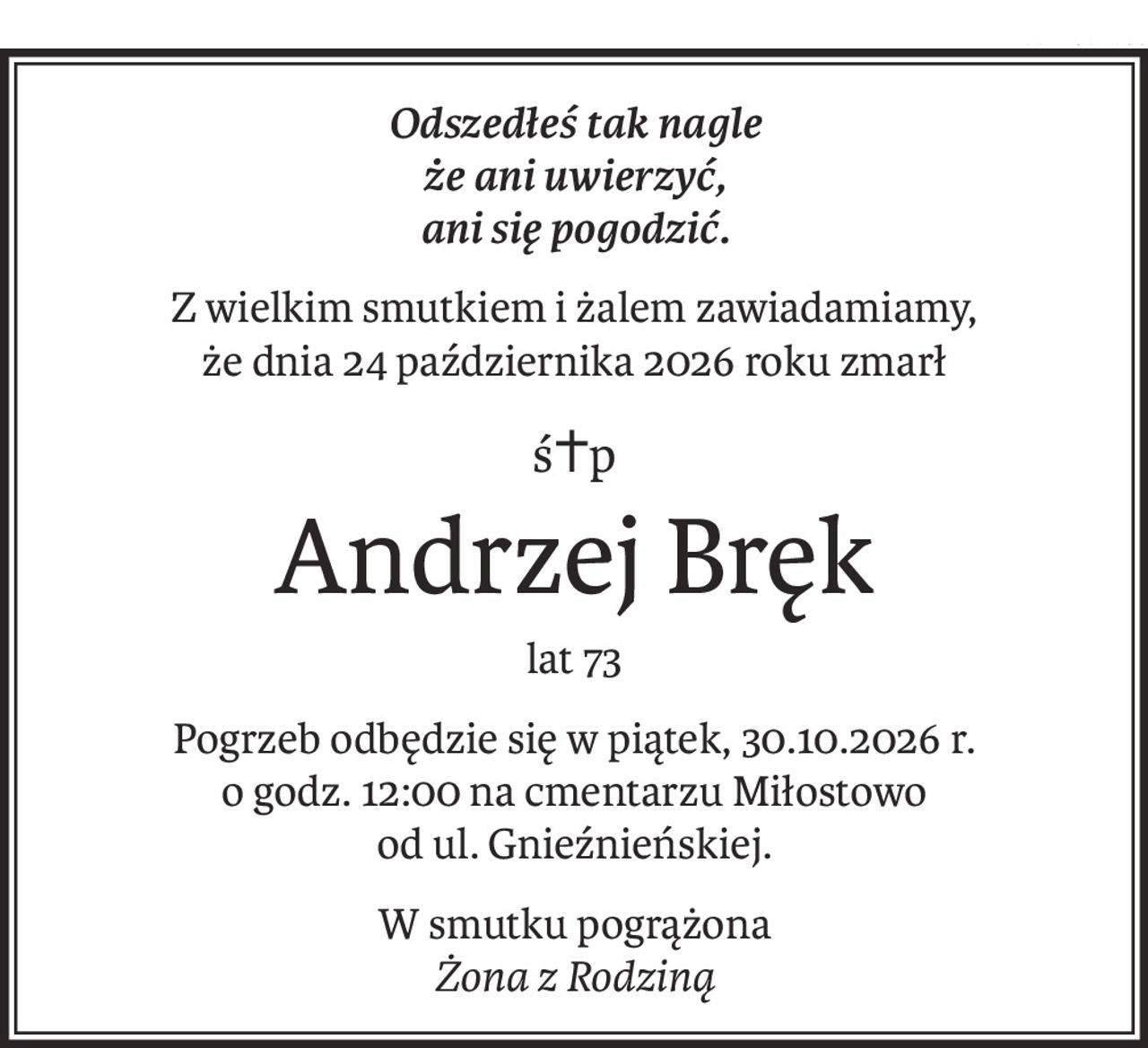 Odszedłeś tak nagle
że ani uwierzyć,
ani się pogodzić.
Z wielkim smutkiem i żalem zawiadamiamy,
że dnia 24 października 2026 roku zmarł
ś+p
Andrzej Bręk
lat 73
Pogrzeb odbędzie się w piątek, 30.10.2026 r.
o godz. 12:00 na cmentarzu Miłostowo
od ul. Gnieźnieńskiej.
W smutku pogrążona
Żona z Rodziną