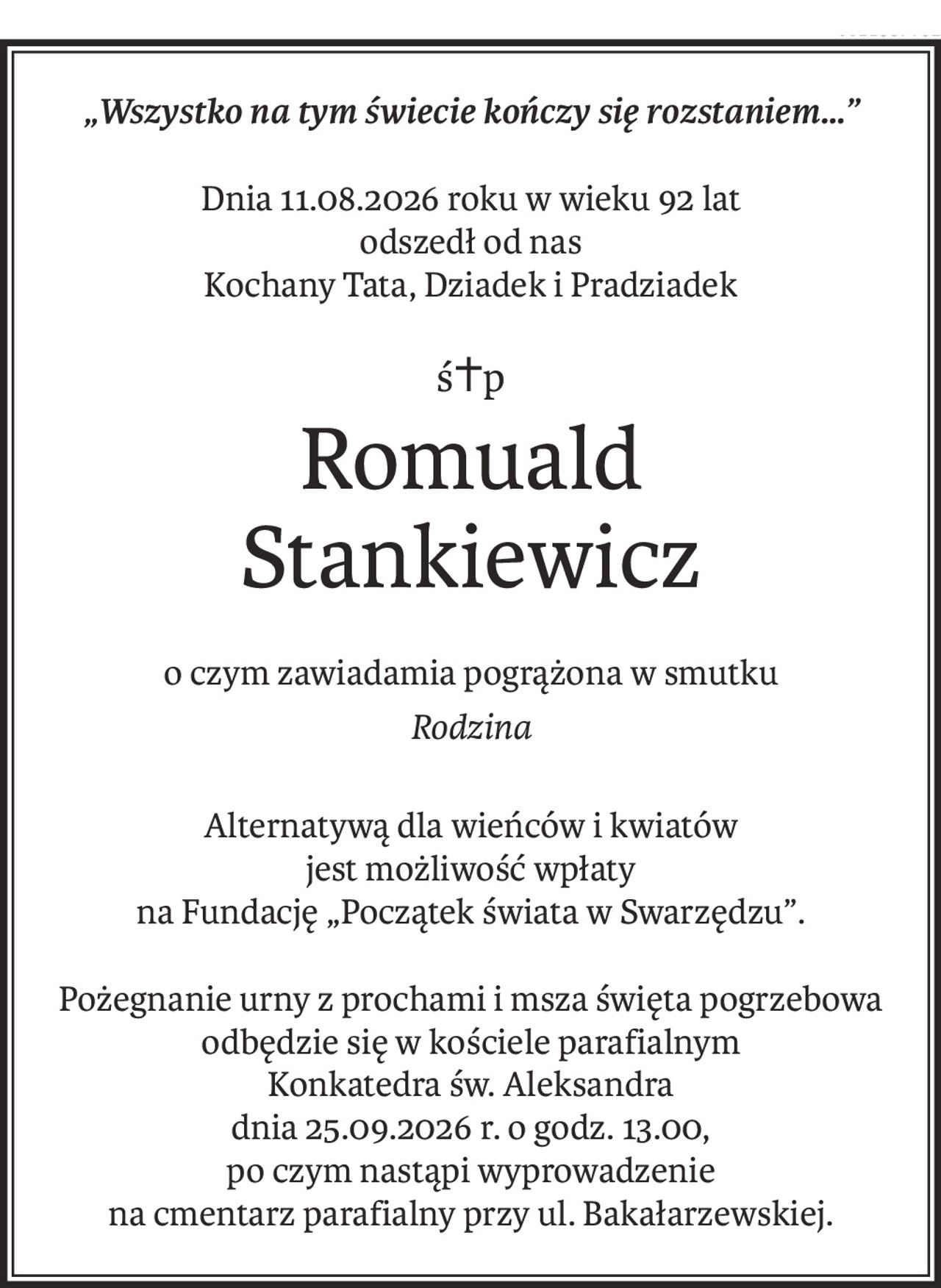 „Wszystko na tym świecie kończy się rozstaniem…”
Dnia 11.08.2026 roku w wieku 92 lat 
odszedł od nas
Kochany Tata, Dziadek i Pradziadek
ś+p
Romuald 
Stankiewicz
o czym zawiadamia pogrążona w smutku
Rodzina
Alternatywą dla wieńców i kwiatów 
jest możliwość wpłaty
na Fundację „Początek świata w Swarzędzu”.
Pożegnanie urny z prochami i msza święta pogrzebowa
odbędzie się w kościele parafialnym 
Konkatedra św. Aleksandra
dnia 25.09.2026 r. o godz. 13.00, 
po czym nastąpi wyprowadzenie 
na cmentarz parafialny przy ul. Bakałarzewskiej.