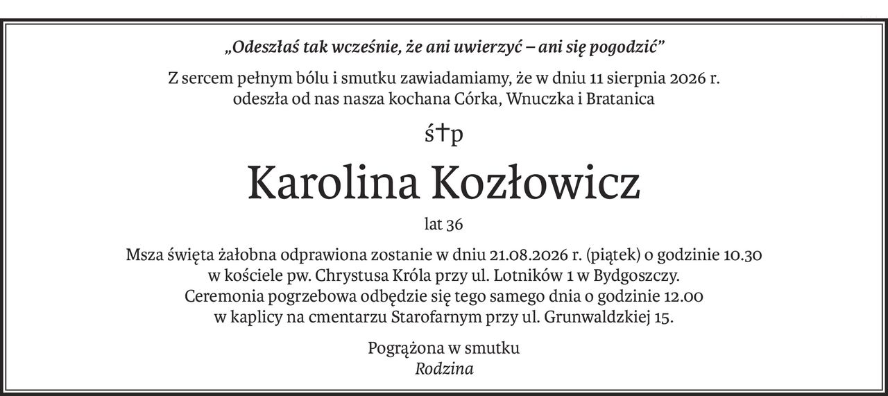 „Odeszłaś tak wcześnie, że ani uwierzyć – ani się pogodzić”
Z sercem pełnym bólu i smutku zawiadamiamy, że w dniu 11 sierpnia 2026 r.
odeszła od nas nasza kochana Córka, Wnuczka i Bratanica
ś+p
Karolina Kozłowicz
lat 36
Msza święta żałobna odprawiona zostanie w dniu 21.08.2026 r. (piątek) o godzinie 10.30
w kościele pw. Chrystusa Króla przy ul. Lotników 1 w Bydgoszczy.
Ceremonia pogrzebowa odbędzie się tego samego dnia o godzinie 12.00
w kaplicy na cmentarzu Starofarnym przy ul. Grunwaldzkiej 15.
Pogrążona w smutku
Rodzina