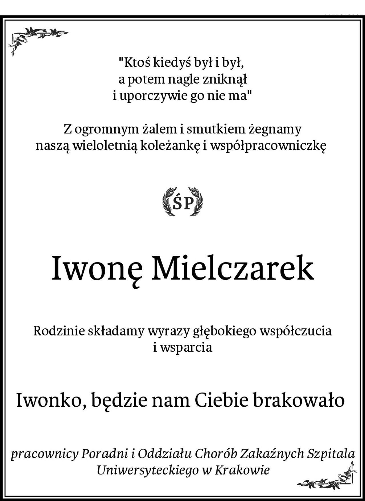 "Ktoś kiedyś był i był, 
a potem nagle zniknął
i uporczywie go nie ma"

Z ogromnym żalem i smutkiem żegnamy
naszą wieloletnią koleżankę i współpracowniczkę 
Iwonę Mielczarek
Rodzinie składamy wyrazy głębokiego współczucia i wsparcia
Iwonko, będzie nam Ciebie brakowało 
pracownicy Poradni i Oddziału Chorób Zakaźnych Szpitala Uniwersyteckiego w Krakowie