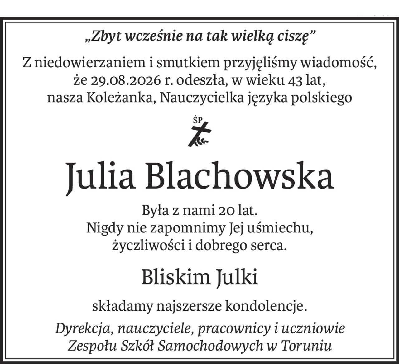 „Zbyt wcześnie na tak wielką ciszę”
Z niedowierzaniem i smutkiem przyjęliśmy wiadomość,
że 29.08.2026 r. odeszła, w wieku 43 lat,
nasza Koleżanka, Nauczycielka języka polskiego

ś+p
Julia Blachowska
Była z nami 20 lat.
Nigdy nie zapomnimy Jej uśmiechu,
życzliwości i dobrego serca.
Bliskim Julki
składamy najszersze kondolencje.
Dyrekcja, nauczyciele, pracownicy i uczniowie
Zespołu Szkół Samochodowych w Toruniu