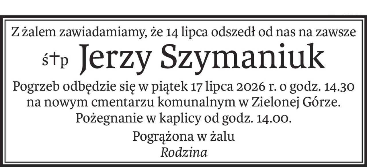 Z żalem zawiadamiamy, że 14 lipca odszedł od nas na zawsze
ś+pJerzy Szymaniuk
Pogrzeb odbędzie się w piątek 17 lipca 2026 r. o godz. 14.30 na nowym cmentarzu komunalnym w Zielonej Górze. Pożegnanie w kaplicy od godz. 14.00.
Pogrążona w żalu
Rodzina
