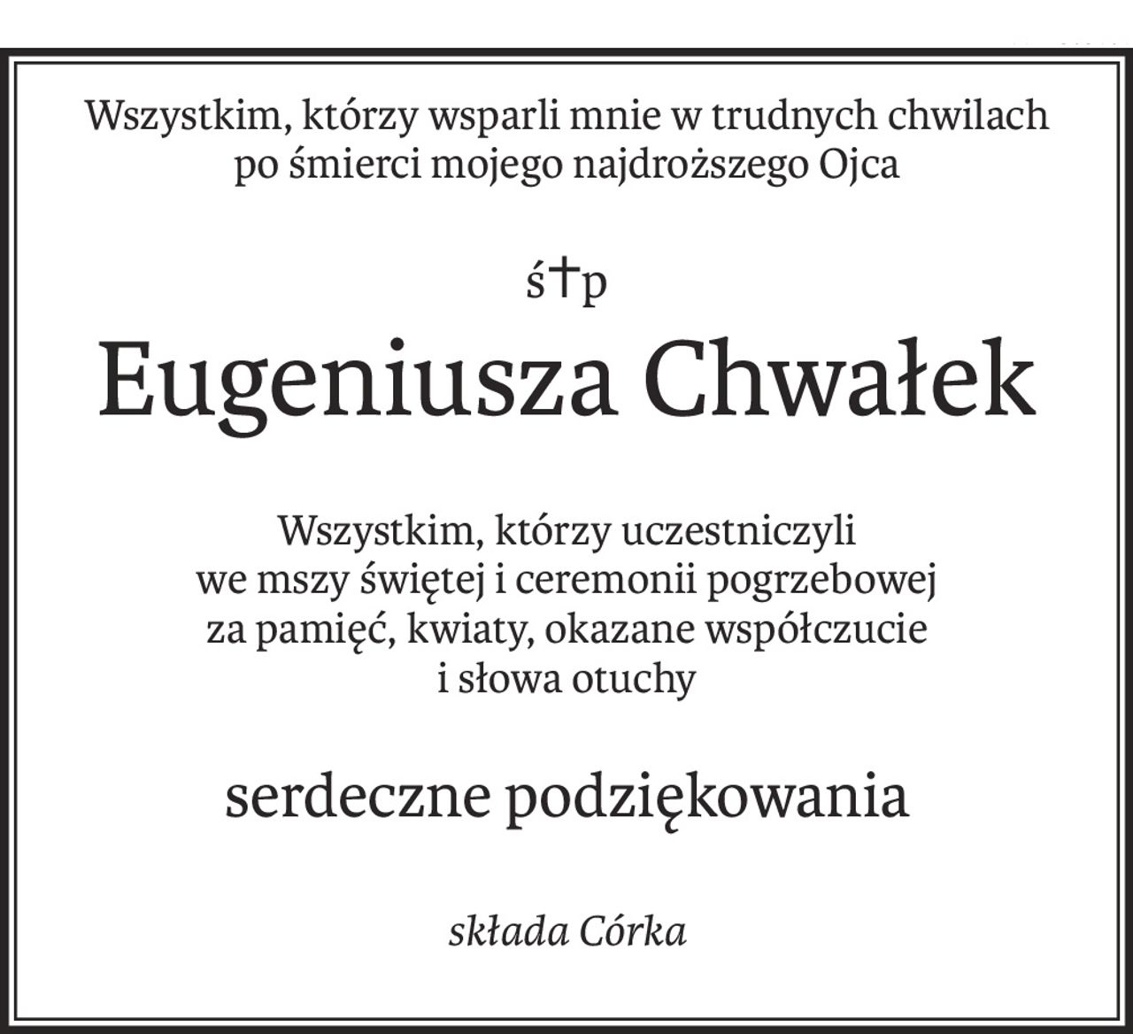 Wszystkim, którzy wsparli mnie w trudnych chwilach
po śmierci mojego najdroższego Ojca
ś+p
Eugeniusza Chwałek
Wszystkim, którzy uczestniczyli 
we mszy świętej i ceremonii pogrzebowej
za pamięć, kwiaty, okazane współczucie
i słowa otuchy
serdeczne podziękowania
składa Córka