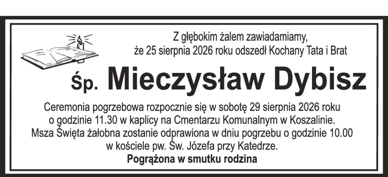 Z głębokim żalem zawiadamiamy, że 25 sierpnia 2026 roku odszedł Kochany Tata i Brat Śp. Mieczysław Dybisz Ceremonia pogrzebowa rozpocznie się w sobotę 29 sierpnia 2026 roku o godzinie 11.30 w kaplicy na Cmentarzu Komunalnym w Koszalinie. Msza Święta żałobna zostanie odprawiona w dniu pogrzebu o godzinie 10.00 w kościele pw. Św. Józefa przy Katedrze. Pogrążona w smutku rodzina