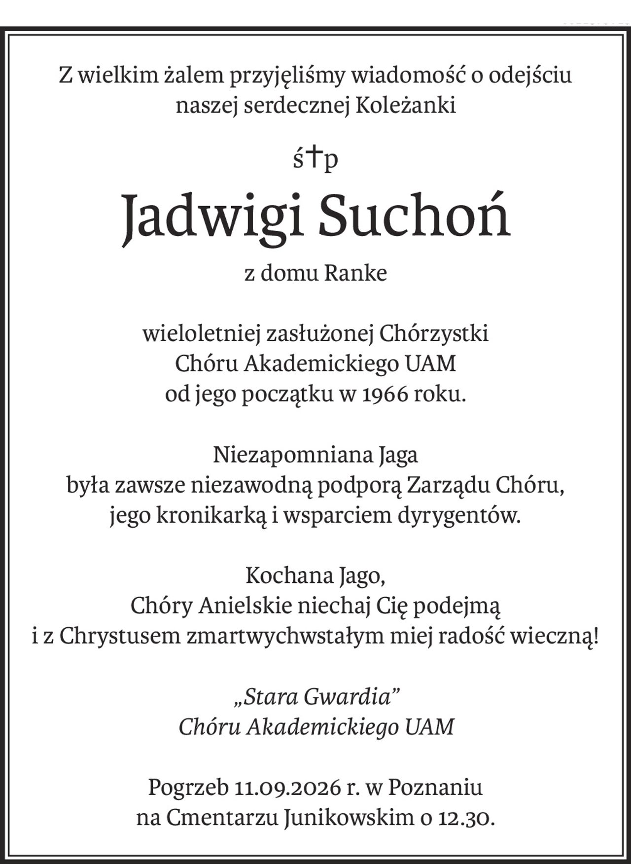 Z wielkim żalem przyjęliśmy wiadomość o odejściu
naszej serdecznej Koleżanki
ś+p
Jadwigi Suchoń
z domu Ranke
wieloletniej zasłużonej Chórzystki
Chóru Akademickiego UAM
od jego początku w 1966 roku.
Niezapomniana Jaga
była zawsze niezawodną podporą Zarządu Chóru,
jego kronikarką i wsparciem dyrygentów.
Kochana Jago,
Chóry Anielskie niechaj Cię podejmą
i z Chrystusem zmartwychwstałym miej radość wieczną!
„Stara Gwardia”
Chóru Akademickiego UAM
Pogrzeb 11.09.2026 r. w Poznaniu
na Cmentarzu Junikowskim o 12.30.