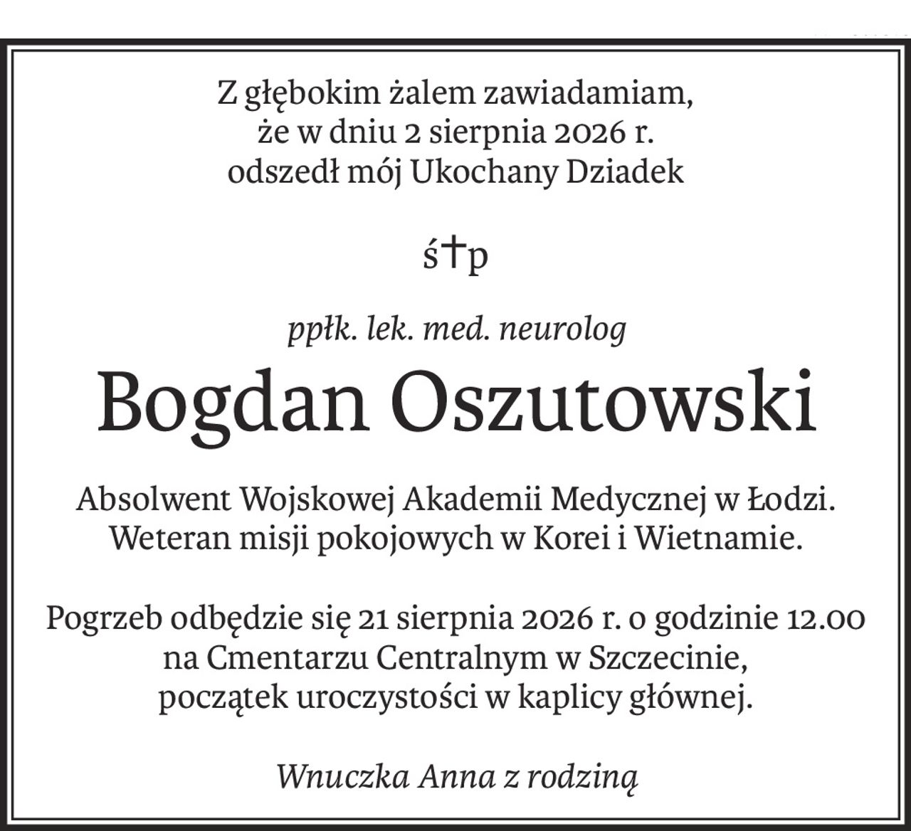 Z głębokim żalem zawiadamiam,
że w dniu 2 sierpnia 2026 r.
odszedł mój Ukochany Dziadek
ś+p
ppłk. lek. med. neurolog
Bogdan Oszutowski
Absolwent Wojskowej Akademii Medycznej w Łodzi.
Weteran misji pokojowych w Korei i Wietnamie.
Pogrzeb odbędzie się 21 sierpnia 2026 r. o godzinie 12.00 na Cmentarzu Centralnym w Szczecinie,
początek uroczystości w kaplicy głównej.
Wnuczka Anna z rodziną