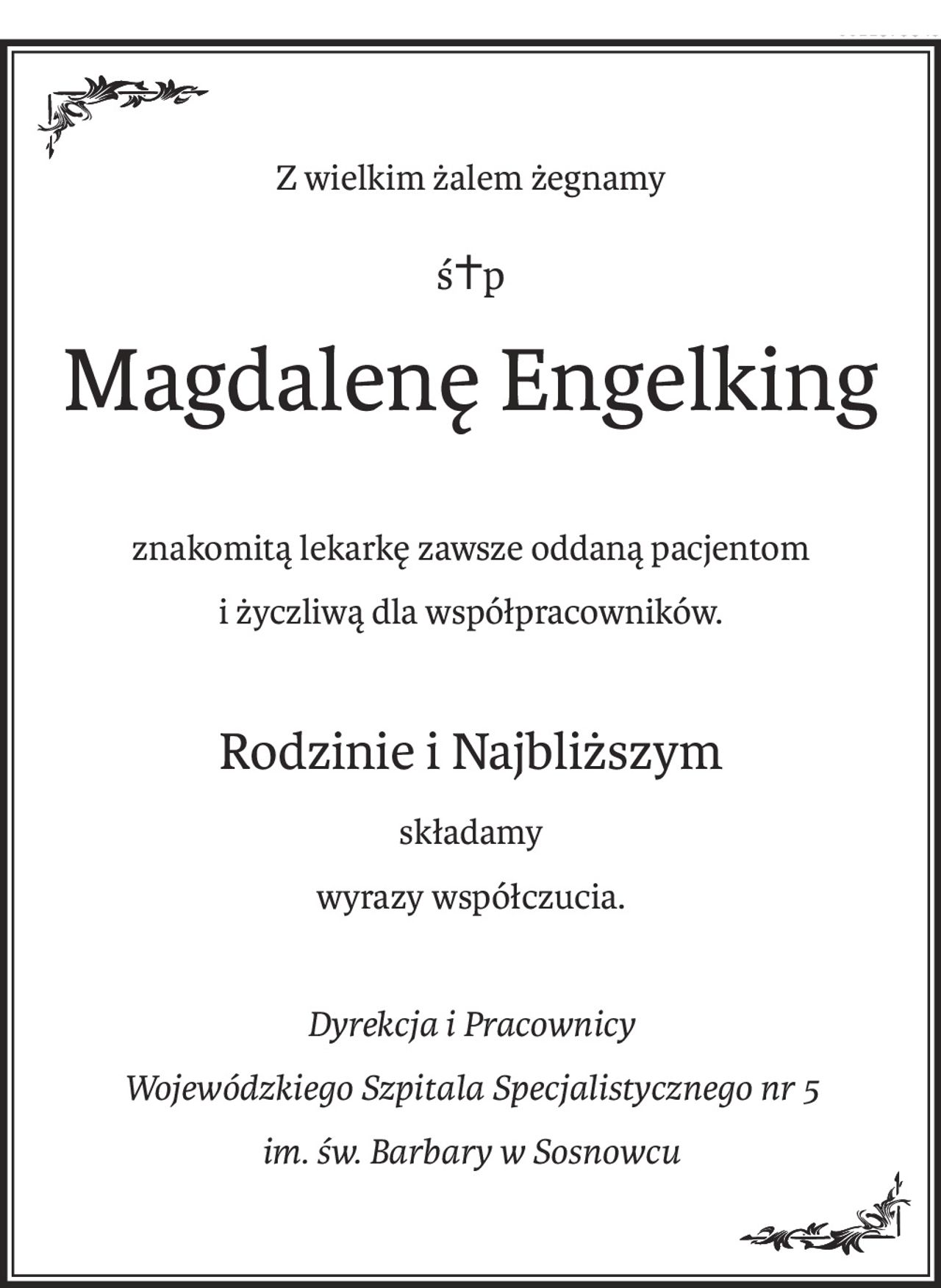 Z wielkim żalem żegnamy
ś+p
Magdalenę Engelking
znakomitą lekarkę zawsze oddaną pacjentom
i życzliwą dla współpracowników.
Rodzinie i Najbliższym
składamy
wyrazy współczucia.
Dyrekcja i Pracownicy
Wojewódzkiego Szpitala Specjalistycznego nr 5
im. św. Barbary w Sosnowcu