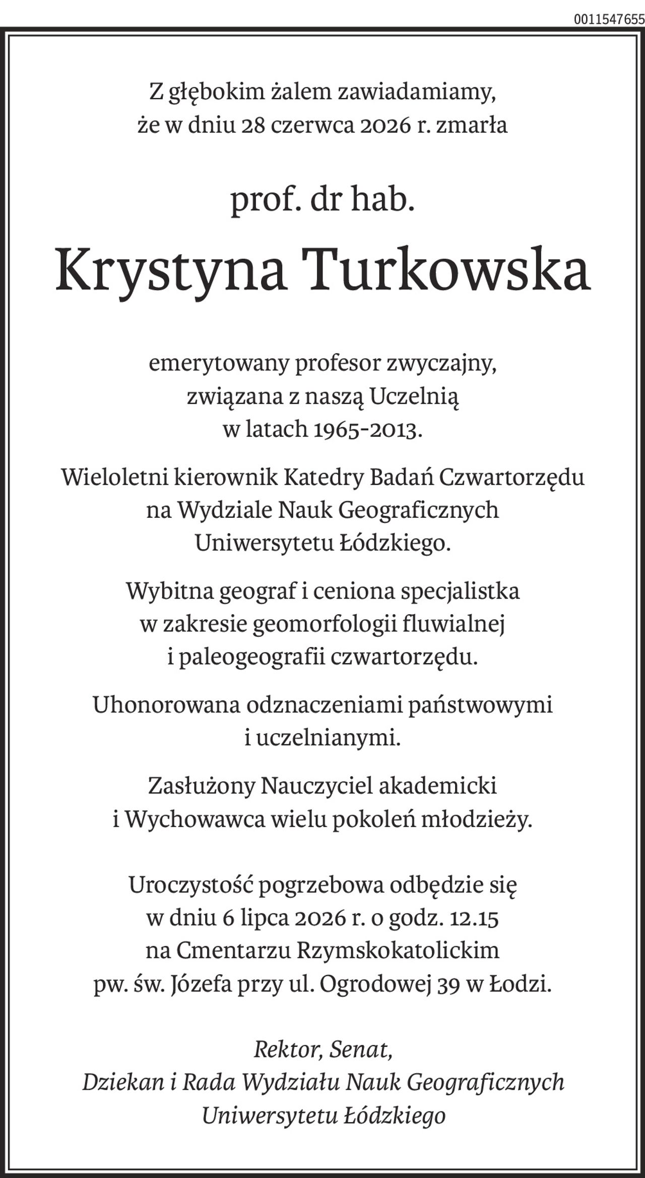 Z głębokim żalem zawiadamiamy,
że w dniu 28 czerwca 2026 r. zmarła
prof. dr hab.
Krystyna Turkowska
emerytowany profesor zwyczajny,
związana z naszą Uczelnią
w latach 1965-2013.
Wieloletni kierownik Katedry Badań Czwartorzędu
na Wydziale Nauk Geograficznych
Uniwersytetu Łódzkiego.
Wybitna geograf i ceniona specjalistka 
w zakresie geomorfologii fluwialnej 
i paleogeografii czwartorzędu.
Uhonorowana odznaczeniami państwowymi 
i uczelnianymi.
Zasłużony Nauczyciel akademicki 
i Wychowawca wielu pokoleń młodzieży.
Uroczystość pogrzebowa odbędzie się 
w dniu 6 lipca 2026 r. o godz. 12.15
na Cmentarzu Rzymskokatolickim
pw. św. Józefa przy ul. Ogrodowej 39 w Łodzi.
Rektor, Senat,
Dziekan i Rada Wydziału Nauk Geograficznych Uniwersytetu Łódzkiego