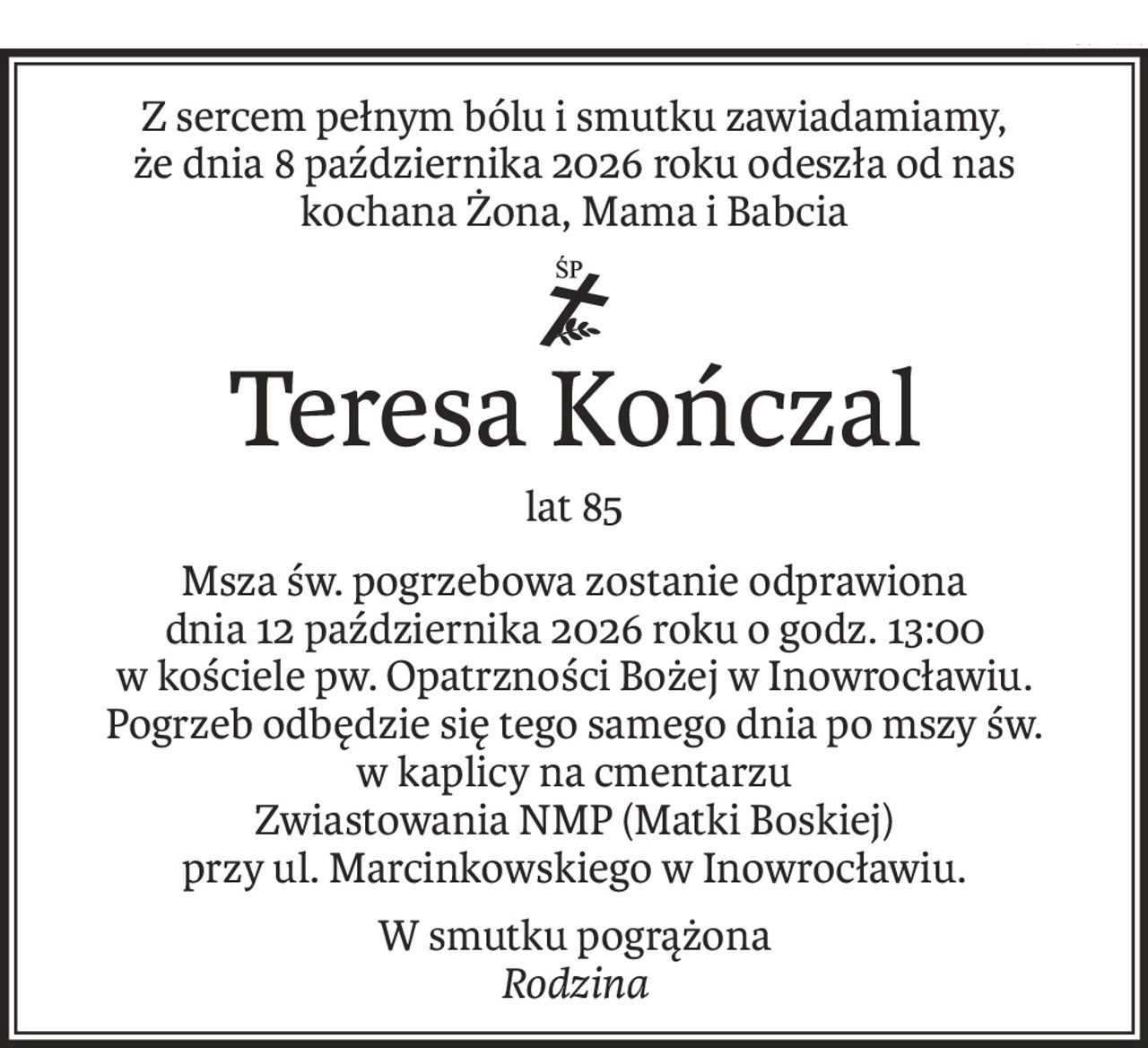 Z sercem pełnym bólu i smutku zawiadamiamy,
że dnia 8 października 2026 roku odeszła od nas kochana Żona, Mama i Babcia
ś+p
Teresa Kończal
lat 85
Msza św. pogrzebowa zostanie odprawiona
dnia 12 października 2026 roku o godz. 13:00
w kościele pw. Opatrzności Bożej w Inowrocławiu.
Pogrzeb odbędzie się tego samego dnia po mszy św.
w kaplicy na cmentarzu
Zwiastowania NMP (Matki Boskiej)
przy ul. Marcinkowskiego w Inowrocławiu.
W smutku pogrążona
Rodzina