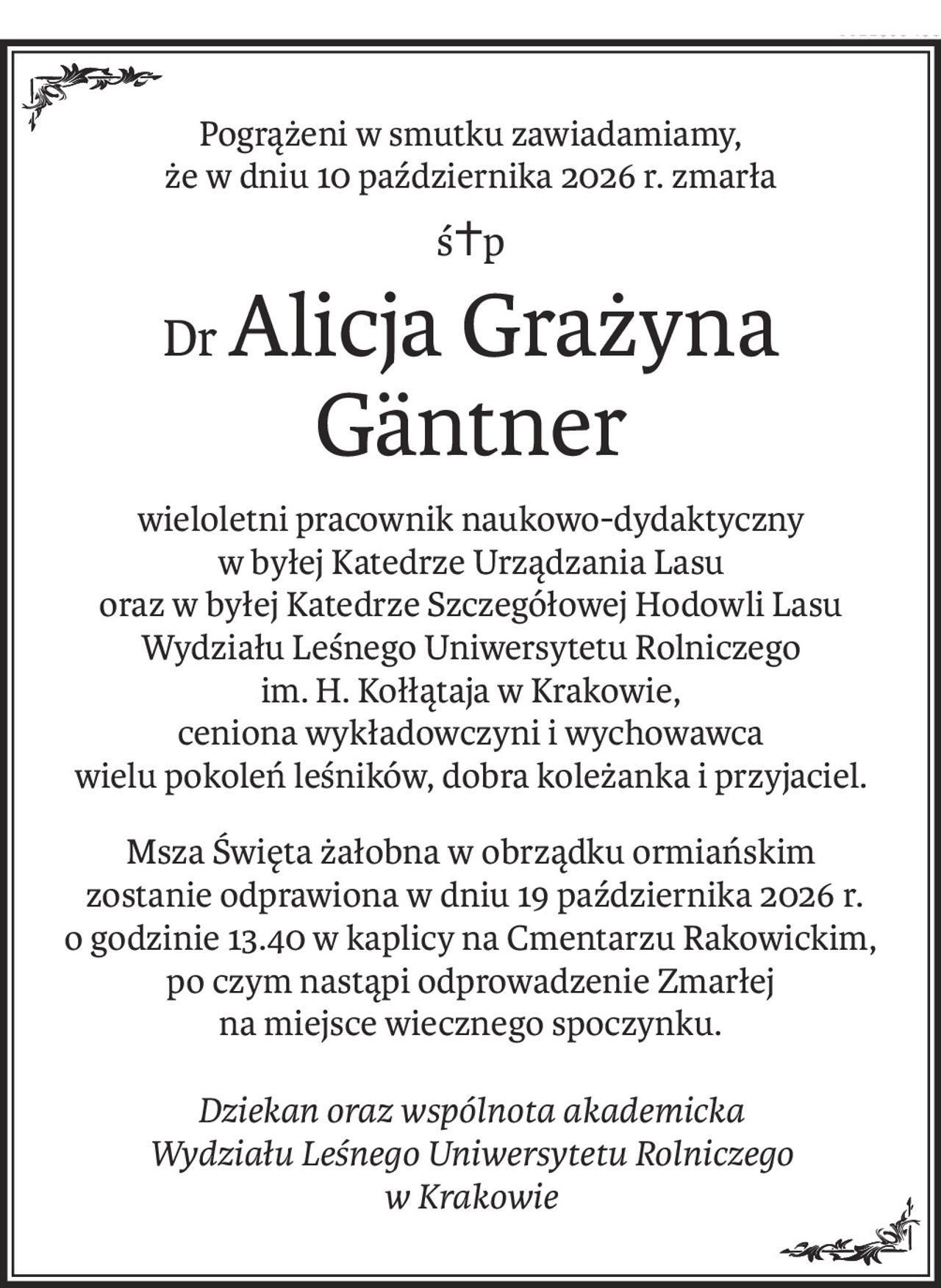 Pogrążeni w smutku zawiadamiamy,
że w dniu 10 października 2026 r. zmarła
ś+p
DrAlicja Grażyna 
Gäntner
wieloletni pracownik naukowo-dydaktyczny
w byłej Katedrze Urządzania Lasu
oraz w byłej Katedrze Szczegółowej Hodowli Lasu
Wydziału Leśnego Uniwersytetu Rolniczego
im. H. Kołłątaja w Krakowie,
ceniona wykładowczyni i wychowawca
wielu pokoleń leśników, dobra koleżanka i przyjaciel.
Msza Święta żałobna w obrządku ormiańskim
 zostanie odprawiona w dniu 19 października 2026 r.
o godzinie 13.40 w kaplicy na Cmentarzu Rakowickim,
po czym nastąpi odprowadzenie Zmarłej
na miejsce wiecznego spoczynku.
Dziekan oraz wspólnota akademicka
Wydziału Leśnego Uniwersytetu Rolniczego
w Krakowie