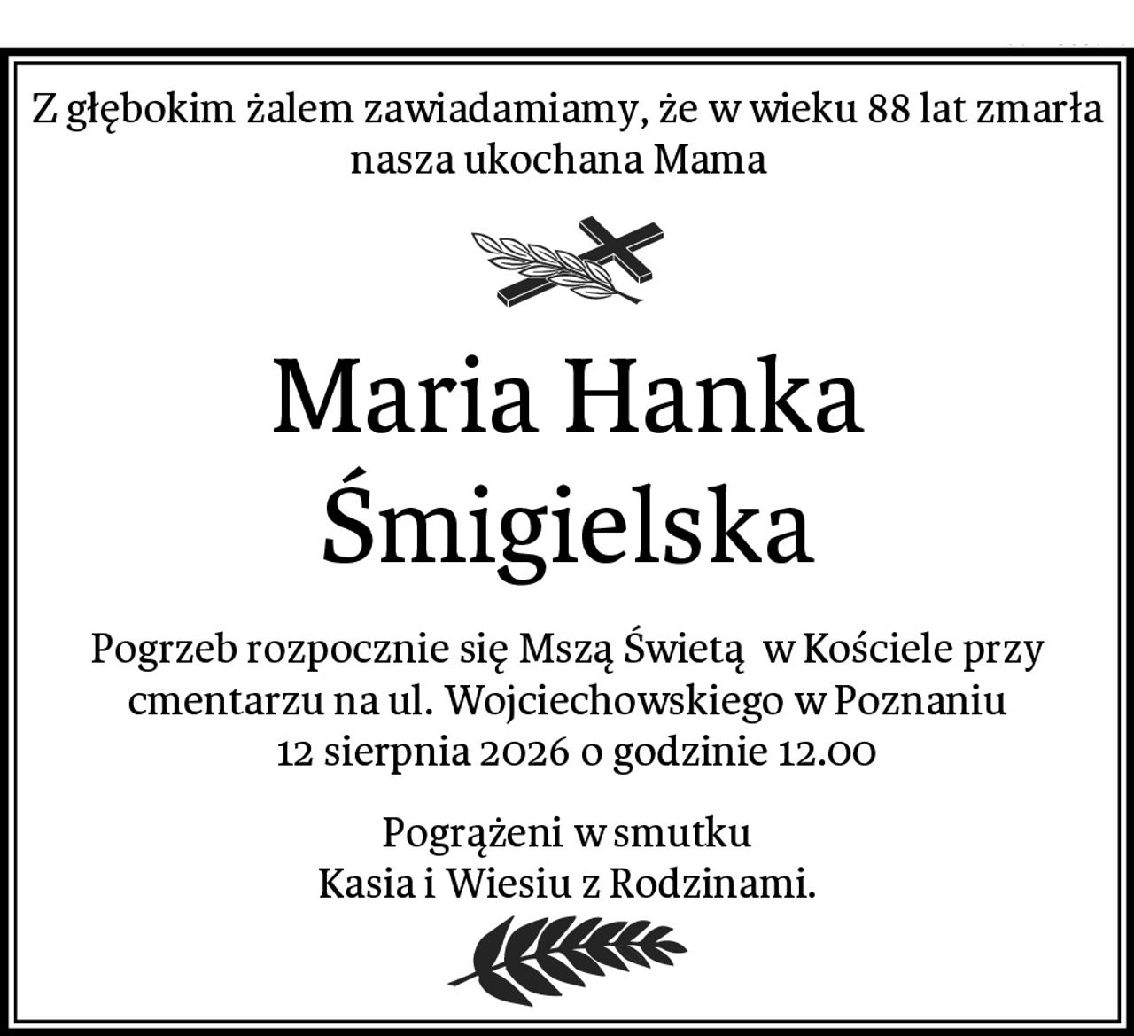 Z głębokim żalem zawiadamiamy, że w wieku 88 lat zmarła nasza ukochana Mama  
Maria Hanka Śmigielska
Pogrzeb rozpocznie się Mszą Świetą  w Kościele przy cmentarzu na ul. Wojciechowskiego w Poznaniu
  12 sierpnia 2026 o godzinie 12.00
Pogrążeni w smutku
Kasia i Wiesiu z Rodzinami.
