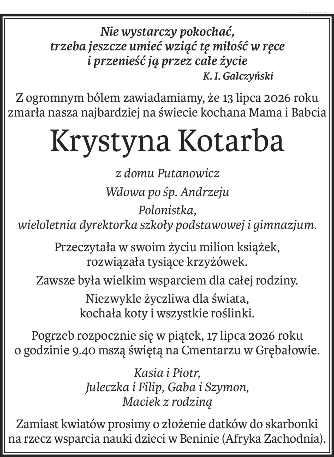 Nie wystarczy pokochać,
trzeba jeszcze umieć wziąć tę miłość w ręce
i przenieść ją przez całe życie
K. I. Gałczyński
Z ogromnym bólem zawiadamiamy, że 13 lipca 2026 roku
zmarła nasza najbardziej na świecie kochana Mama i Babcia
Krystyna Kotarba
z domu Putanowicz
Wdowa po śp. Andrzeju
Polonistka,
wieloletnia dyrektorka szkoły podstawowej i gimnazjum.
Przeczytała w swoim życiu milion książek,
rozwiązała tysiące krzyżówek.
Zawsze była wielkim wsparciem dla całej rodziny.
Niezwykle życzliwa dla świata,
kochała koty i wszystkie roślinki.
Pogrzeb rozpocznie się w piątek, 17 lipca 2026 roku o godzinie 9.40 mszą świętą na Cmentarzu w Grębałowie.
Kasia i Piotr,
Juleczka i Filip, Gaba i Szymon,
Maciek z rodziną
Zamiast kwiatów prosimy o złożenie datków do skarbonki na rzecz wsparcia nauki dzieci w Beninie (Afryka Zachodnia).