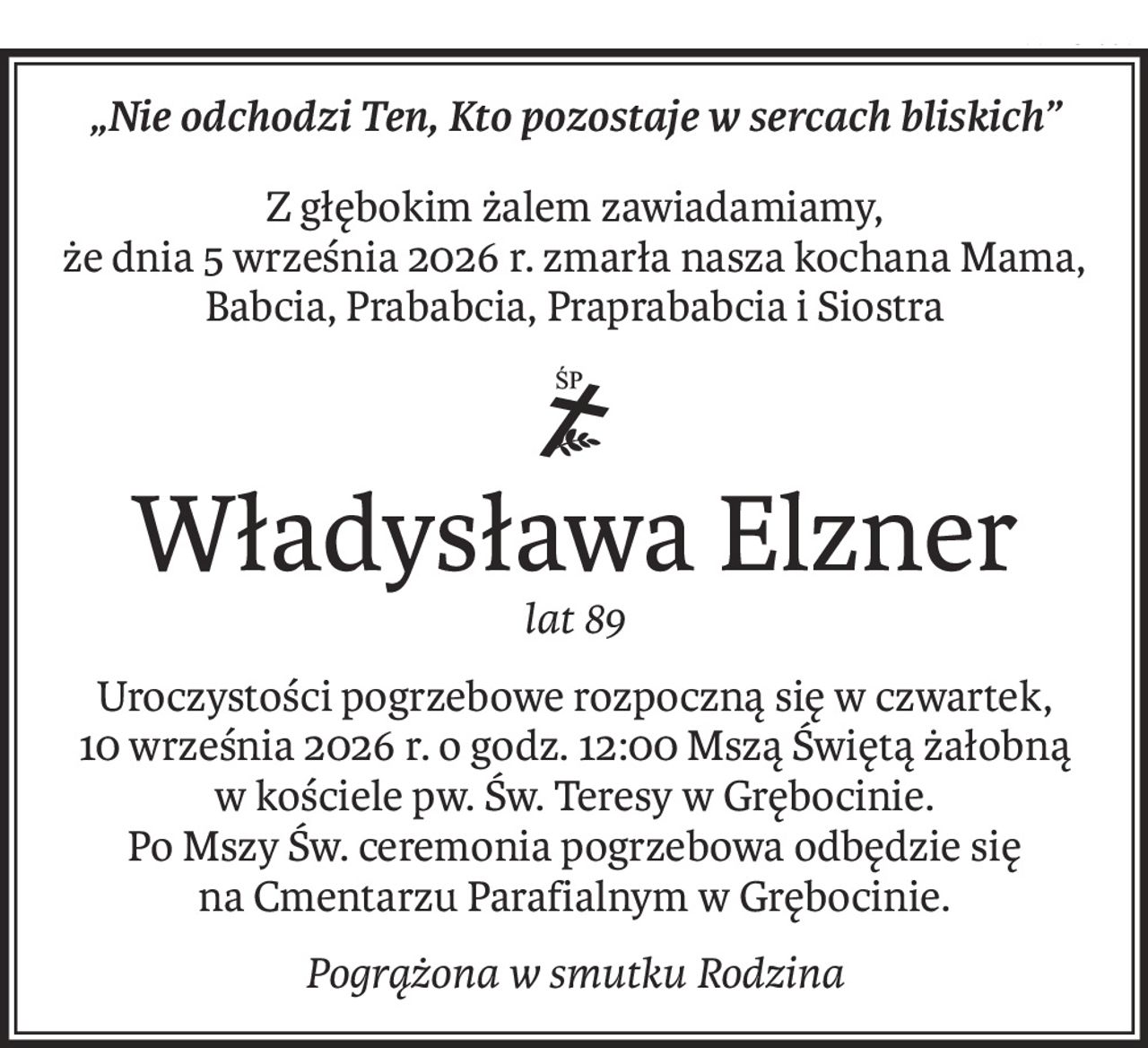 „Nie odchodzi Ten, Kto pozostaje w sercach bliskich”
Z głębokim żalem zawiadamiamy, 
że dnia 5 września 2026 r. zmarła nasza kochana Mama, Babcia, Prababcia, Praprababcia i Siostra
ś+p
Władysława Elzner
lat 89
Uroczystości pogrzebowe rozpoczną się w czwartek, 
10 września 2026 r. o godz. 12:00 Mszą Świętą żałobną 
w kościele pw. Św. Teresy w Grębocinie. 
Po Mszy Św. ceremonia pogrzebowa odbędzie się 
na Cmentarzu Parafialnym w Grębocinie.
Pogrążona w smutku Rodzina