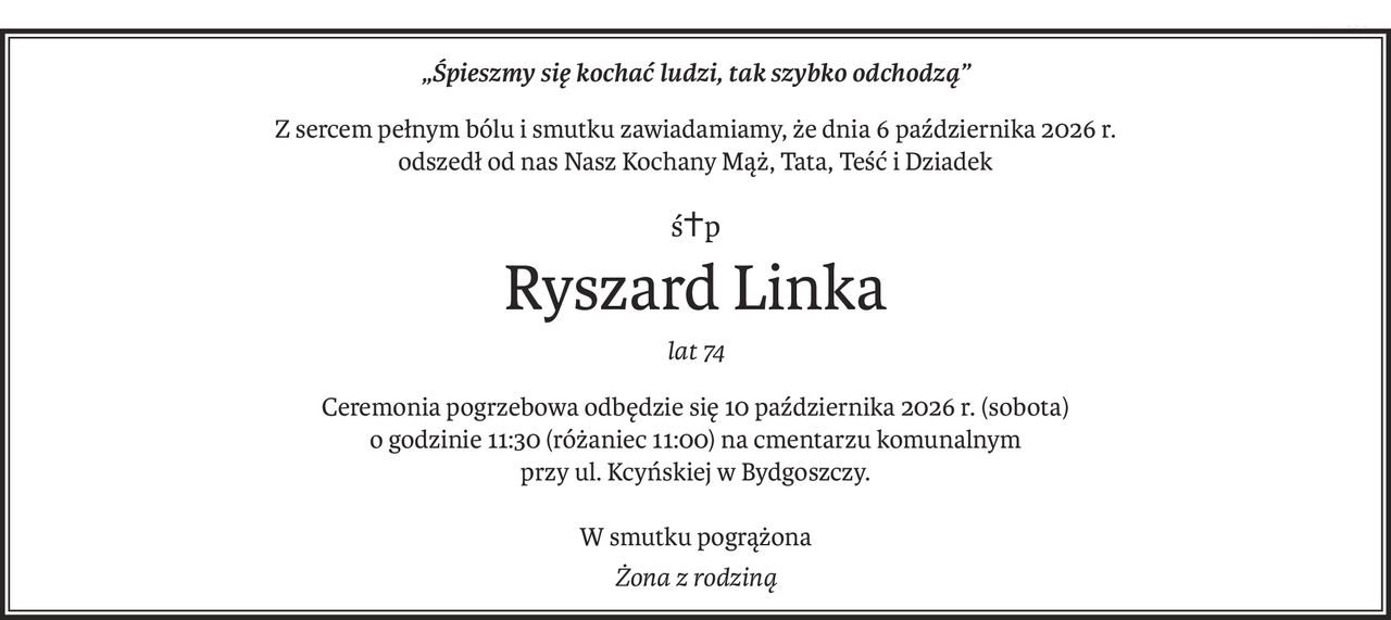 „Śpieszmy się kochać ludzi, tak szybko odchodzą”
Z sercem pełnym bólu i smutku zawiadamiamy, że dnia 6 października 2026 r.
odszedł od nas Nasz Kochany Mąż, Tata, Teść i Dziadek
ś+p
Ryszard Linka
lat 74
Ceremonia pogrzebowa odbędzie się 10 października 2026 r. (sobota)
o godzinie 11:30 (różaniec 11:00) na cmentarzu komunalnym
przy ul. Kcyńskiej w Bydgoszczy.
W smutku pogrążona
Żona z rodziną