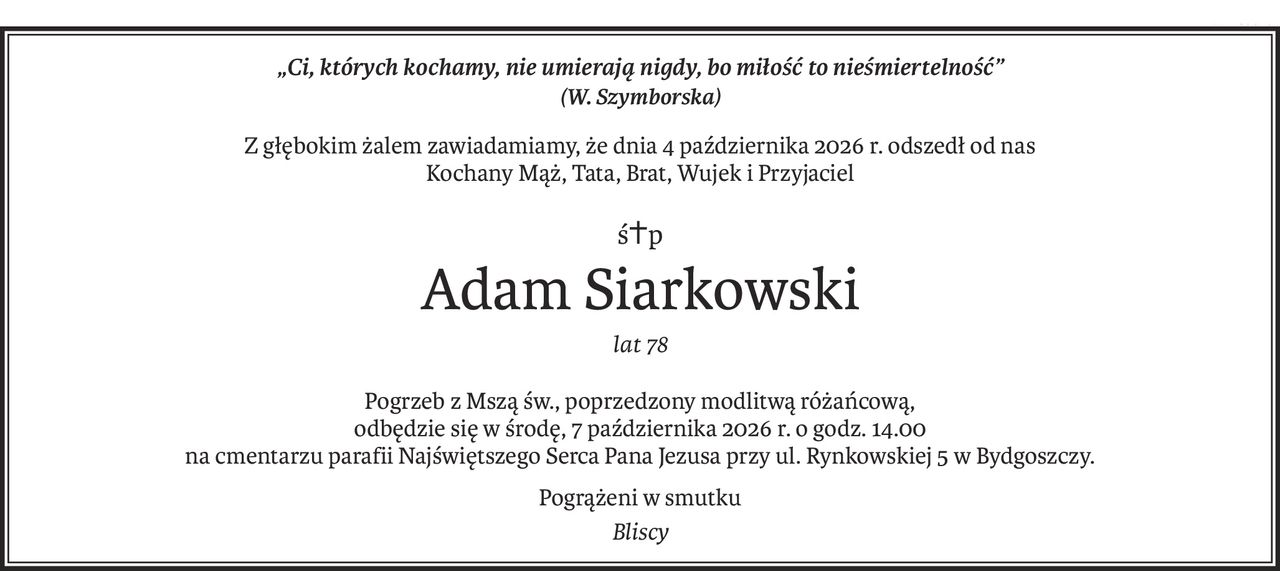 „Ci, których kochamy, nie umierają nigdy, bo miłość to nieśmiertelność”
(W. Szymborska)
Z głębokim żalem zawiadamiamy, że dnia 4 października 2026 r. odszedł od nas
Kochany Mąż, Tata, Brat, Wujek i Przyjaciel
ś+p
Adam Siarkowski
lat 78
Pogrzeb z Mszą św., poprzedzony modlitwą różańcową,
odbędzie się w środę, 7 października 2026 r. o godz. 14.00 
na cmentarzu parafii Najświętszego Serca Pana Jezusa przy ul. Rynkowskiej 5 w Bydgoszczy.
Pogrążeni w smutku
Bliscy