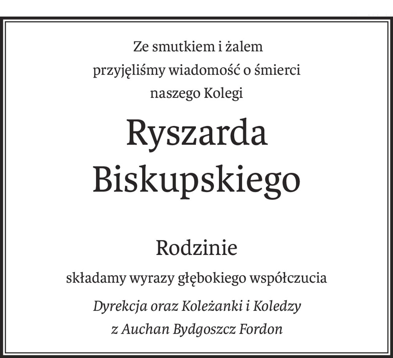 Ze smutkiem i żalem przyjęliśmy wiadomość
                              o śmierci naszego Kolegi
                                  Ryszarda Biskupskiego
         
                                                                         Rodzinie
                                                  składamy wyrazy głębokiego współczucia

                                                        Dyrekcja oraz Koleżanki i Koledzy 
                                                             Auchan Bydgoszcz Fordon