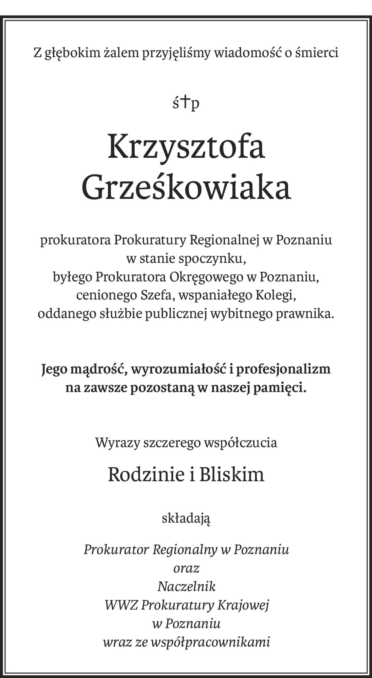 Z głębokim żalem przyjęliśmy wiadomość o śmierci
ś+p
Krzysztofa Grześkowiaka
prokuratora Prokuratury Regionalnej w Poznaniu
w stanie spoczynku,
byłego Prokuratora Okręgowego w Poznaniu,
cenionego Szefa, wspaniałego Kolegi,
oddanego służbie publicznej wybitnego prawnika.
Jego mądrość, wyrozumiałość i profesjonalizm
na zawsze pozostaną w naszej pamięci.
Wyrazy szczerego współczucia
Rodzinie i Bliskim
składają
Prokurator Regionalny w Poznaniu
oraz
Naczelnik
WWZ Prokuratury Krajowej
w Poznaniu
wraz ze współpracownikami