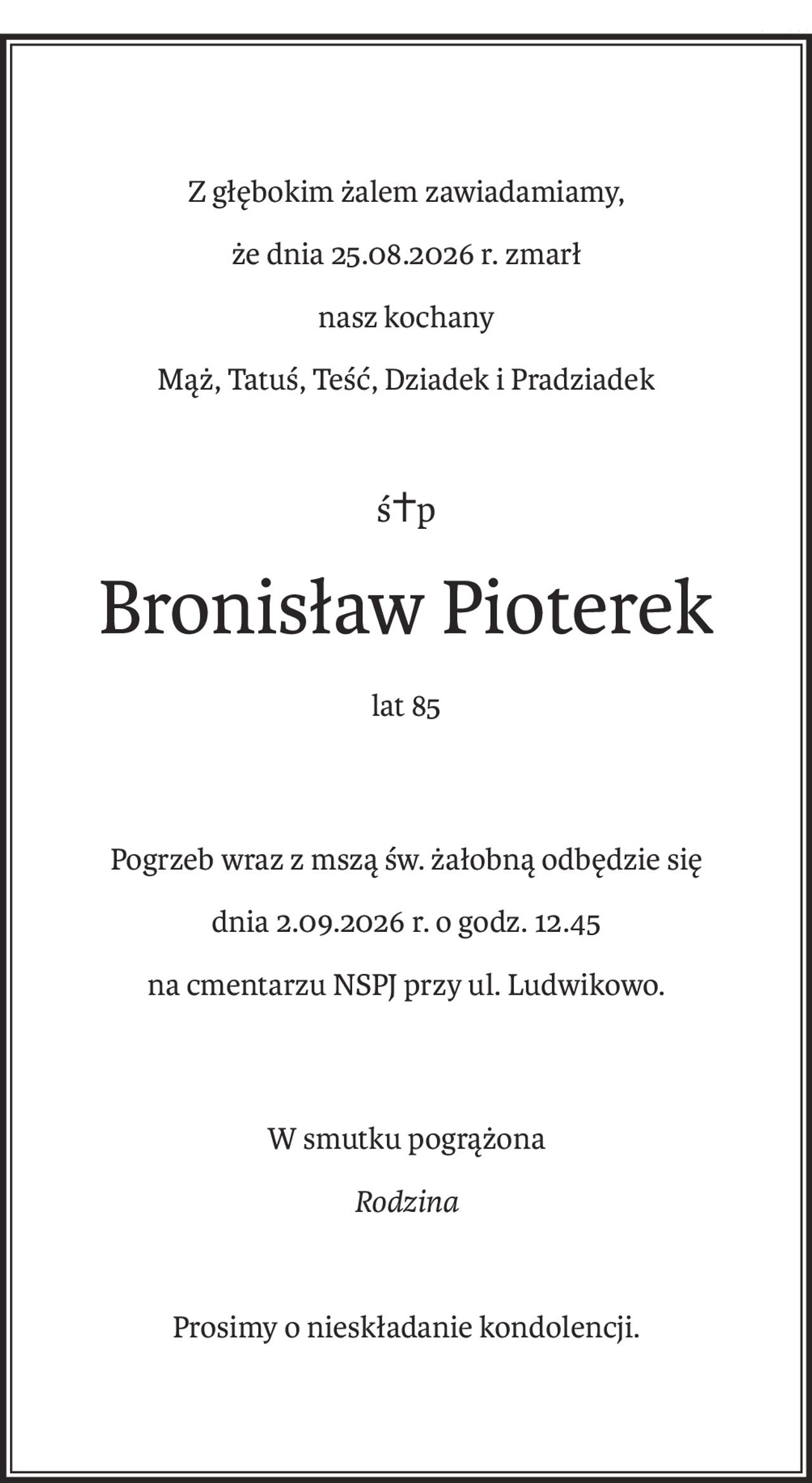 Z głębokim żalem zawiadamiamy,
że dnia 25.08.2026 r. zmarł
nasz kochany
Mąż, Tatuś, Teść, Dziadek i Pradziadek
ś+p
Bronisław Pioterek
lat 85
Pogrzeb wraz z mszą św. żałobną odbędzie się
dnia 2.09.2026 r. o godz. 12.45
na cmentarzu NSPJ przy ul. Ludwikowo.
W smutku pogrążona
Rodzina
Prosimy o nieskładanie kondolencji.