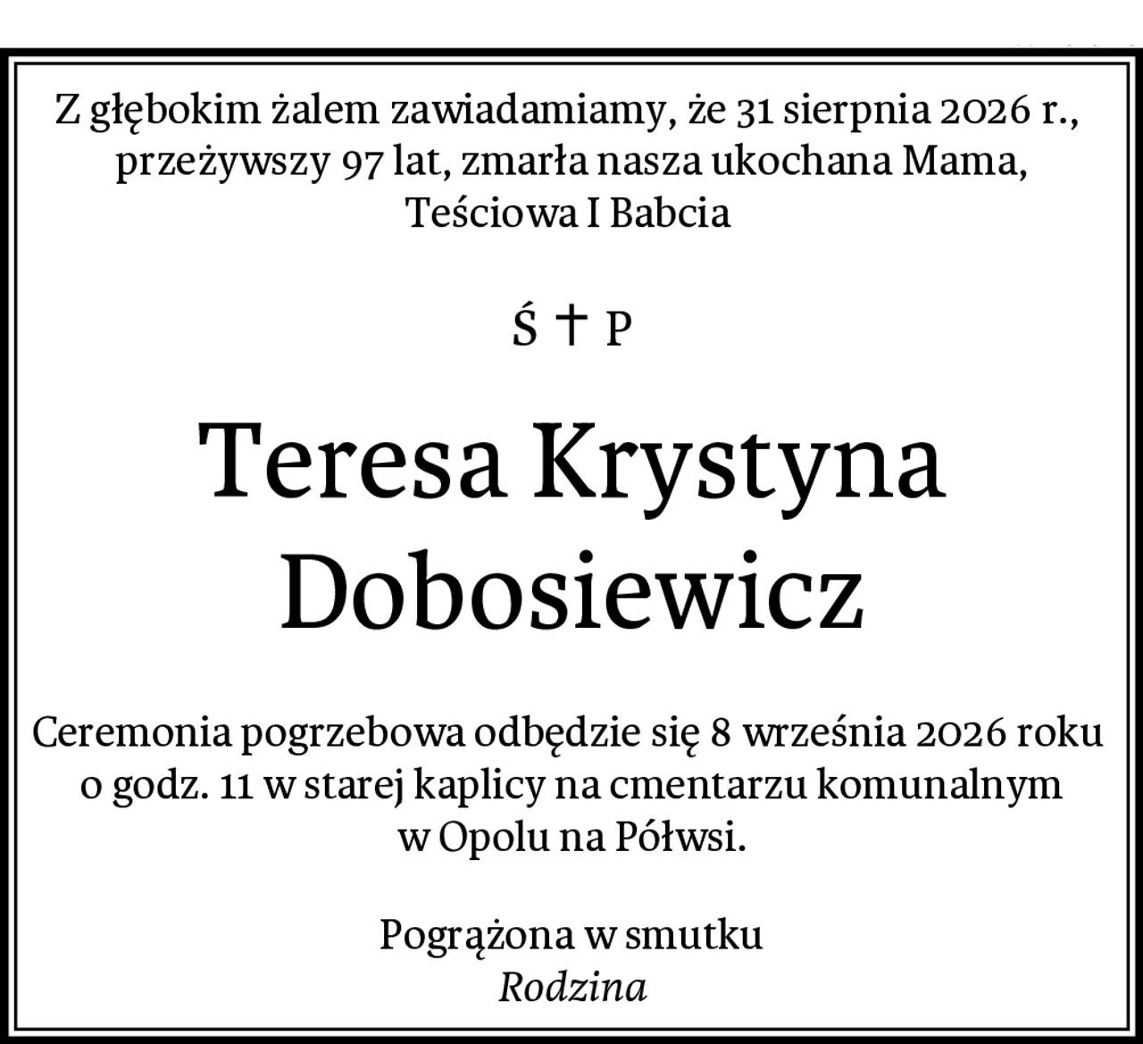 Z głębokim żalem zawiadamiamy, że 31 sierpnia 2026 r.,  przeżywszy 97 lat, zmarła nasza ukochana Mama, Teściowa I Babcia 
Teresa Krystyna Dobosiewicz
Ceremonia pogrzebowa odbędzie się 8 września 2026 roku  o godz. 11 w starej kaplicy na cmentarzu komunalnym w Opolu na Półwsi.
Pogrążona w smutku
Rodzina